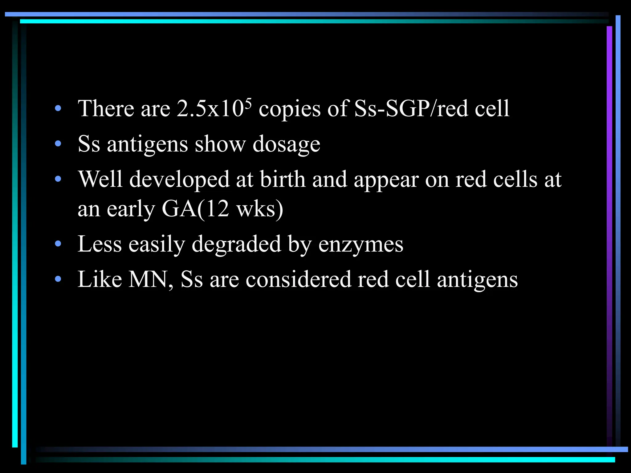 • There are 2.5x105 copies of Ss-SGP/red cell
• Ss antigens show dosage
• Well developed at birth and appear on red cells at
an early GA(12 wks)
• Less easily degraded by enzymes
• Like MN, Ss are considered red cell antigens
 