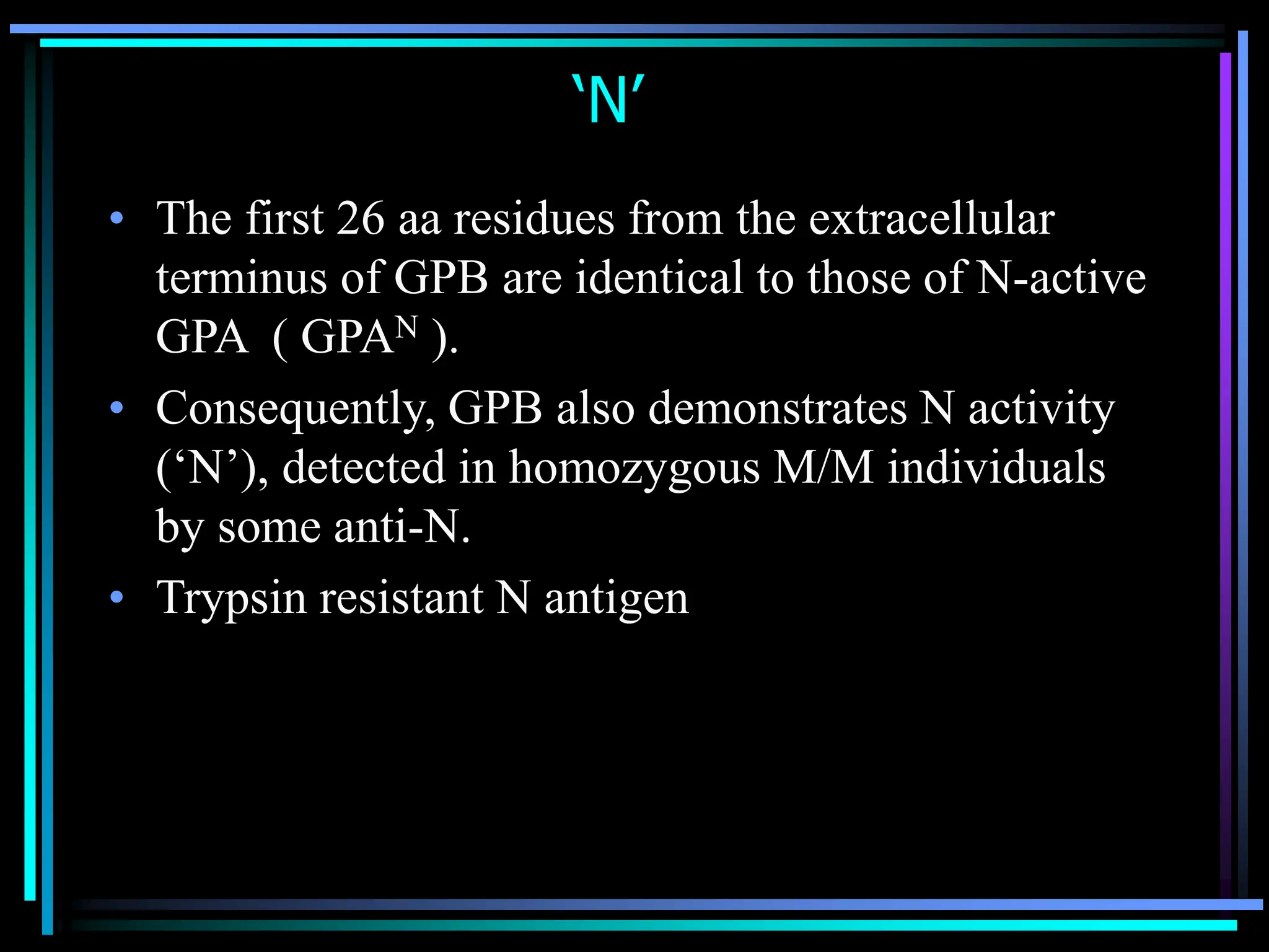 ‘N’
• The first 26 aa residues from the extracellular
terminus of GPB are identical to those of N-active
GPA ( GPAN ).
• Consequently, GPB also demonstrates N activity
(‘N’), detected in homozygous M/M individuals
by some anti-N.
• Trypsin resistant N antigen
 