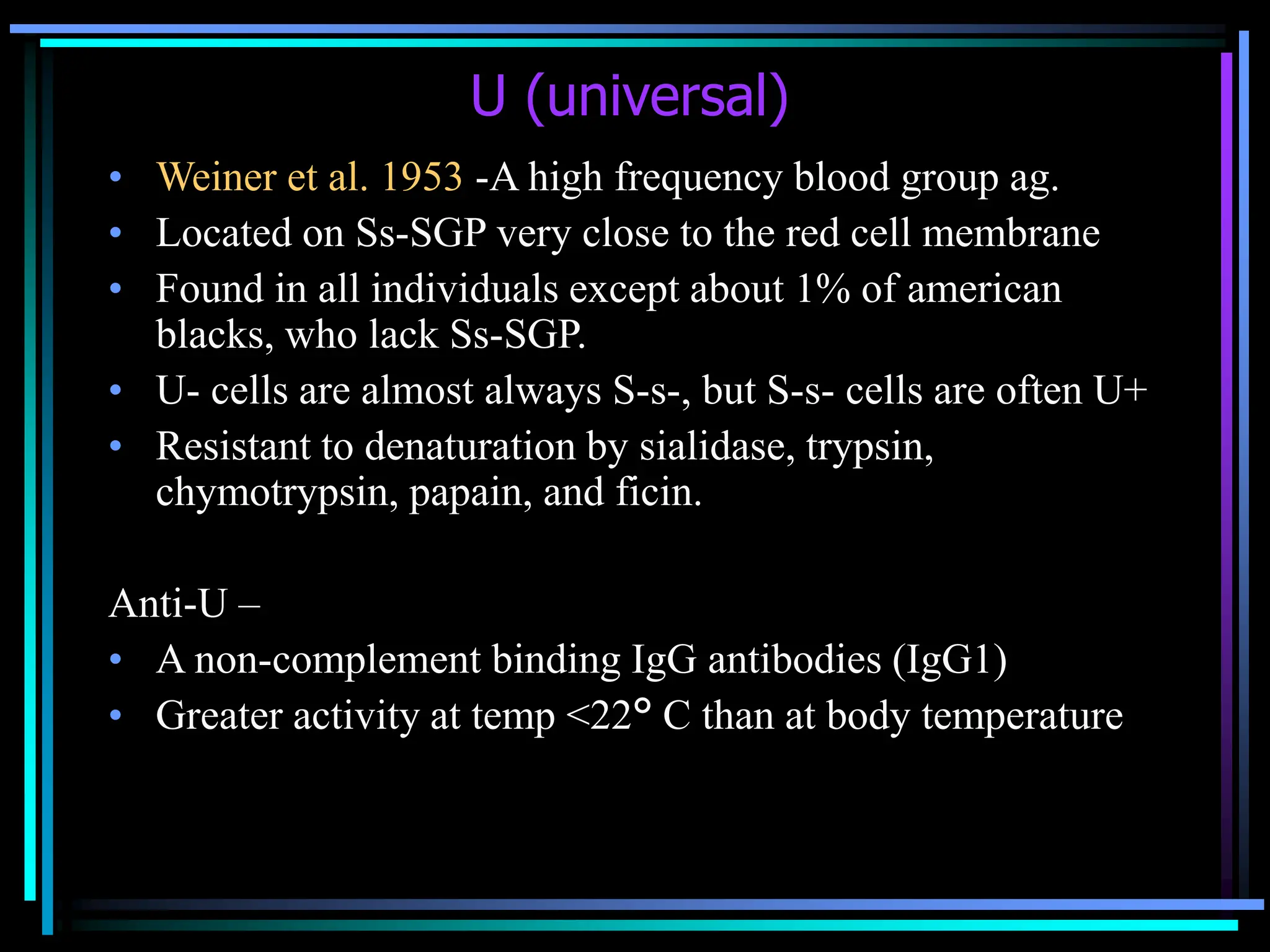 U (universal)
• Weiner et al. 1953 -A high frequency blood group ag.
• Located on Ss-SGP very close to the red cell membrane
• Found in all individuals except about 1% of american
blacks, who lack Ss-SGP.
• U- cells are almost always S-s-, but S-s- cells are often U+
• Resistant to denaturation by sialidase, trypsin,
chymotrypsin, papain, and ficin.
Anti-U –
• A non-complement binding IgG antibodies (IgG1)
• Greater activity at temp <22° C than at body temperature
 