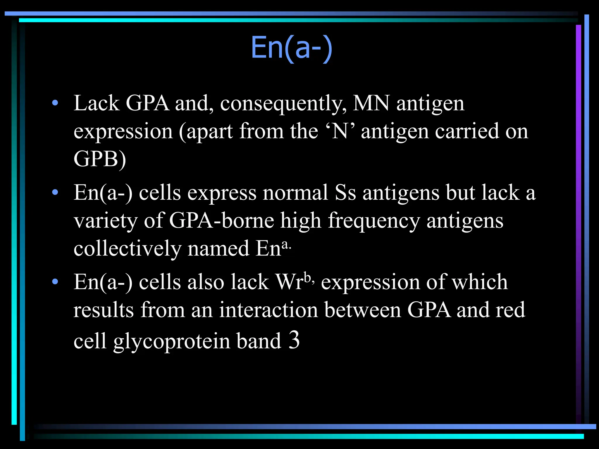 En(a-)
• Lack GPA and, consequently, MN antigen
expression (apart from the ‘N’ antigen carried on
GPB)
• En(a-) cells express normal Ss antigens but lack a
variety of GPA-borne high frequency antigens
collectively named Ena.
• En(a-) cells also lack Wrb, expression of which
results from an interaction between GPA and red
cell glycoprotein band 3
 