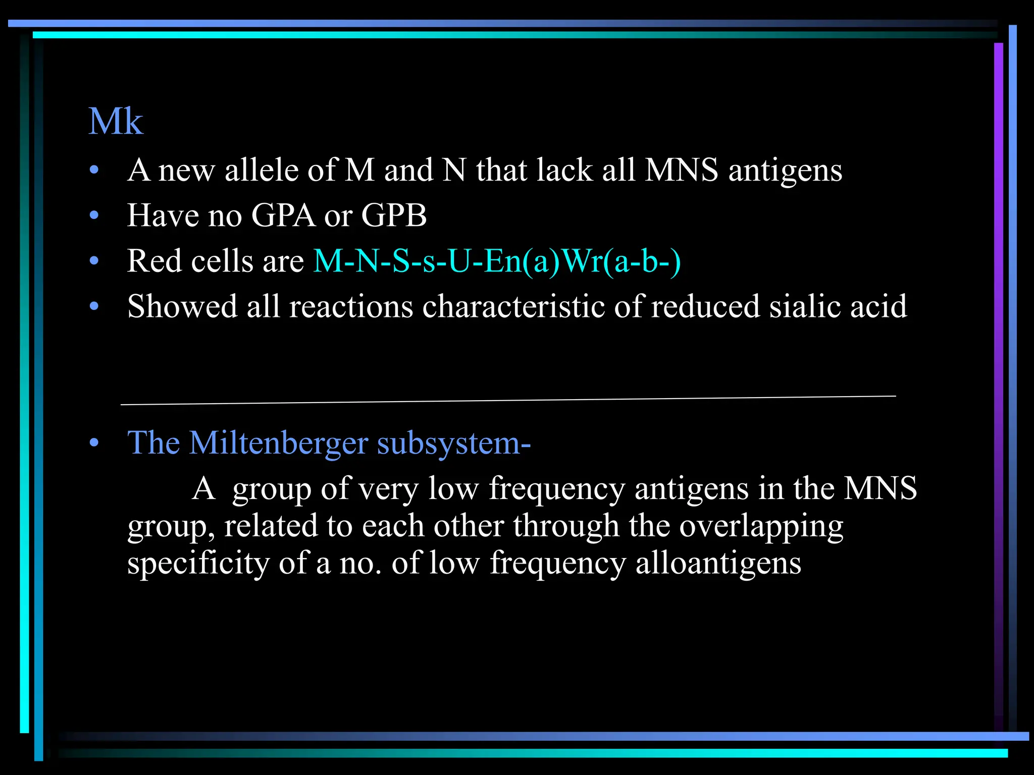 Mk
• A new allele of M and N that lack all MNS antigens
• Have no GPA or GPB
• Red cells are M-N-S-s-U-En(a)Wr(a-b-)
• Showed all reactions characteristic of reduced sialic acid
• The Miltenberger subsystem-
A group of very low frequency antigens in the MNS
group, related to each other through the overlapping
specificity of a no. of low frequency alloantigens
 