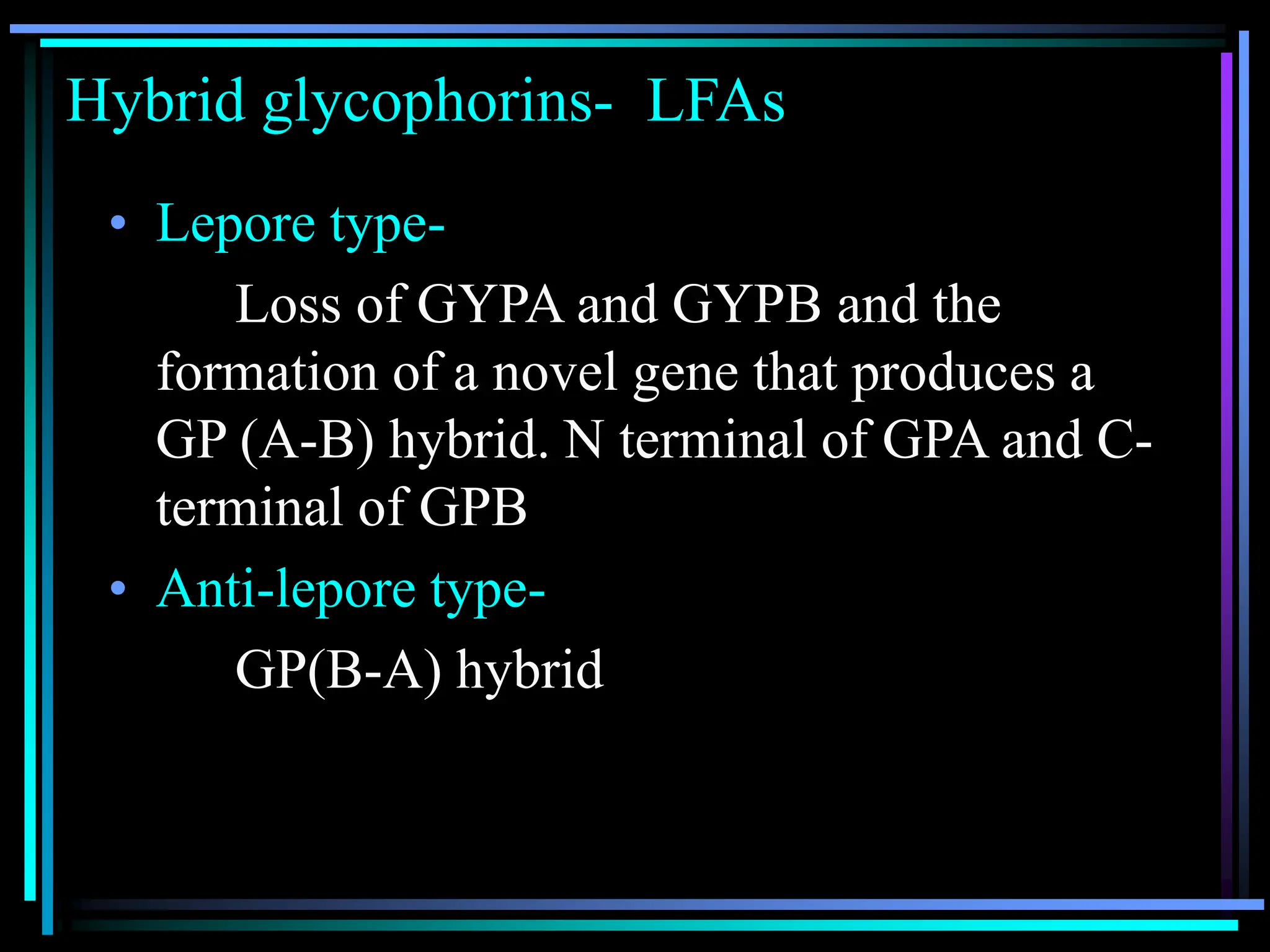 Hybrid glycophorins- LFAs
• Lepore type-
Loss of GYPA and GYPB and the
formation of a novel gene that produces a
GP (A-B) hybrid. N terminal of GPA and C-
terminal of GPB
• Anti-lepore type-
GP(B-A) hybrid
 