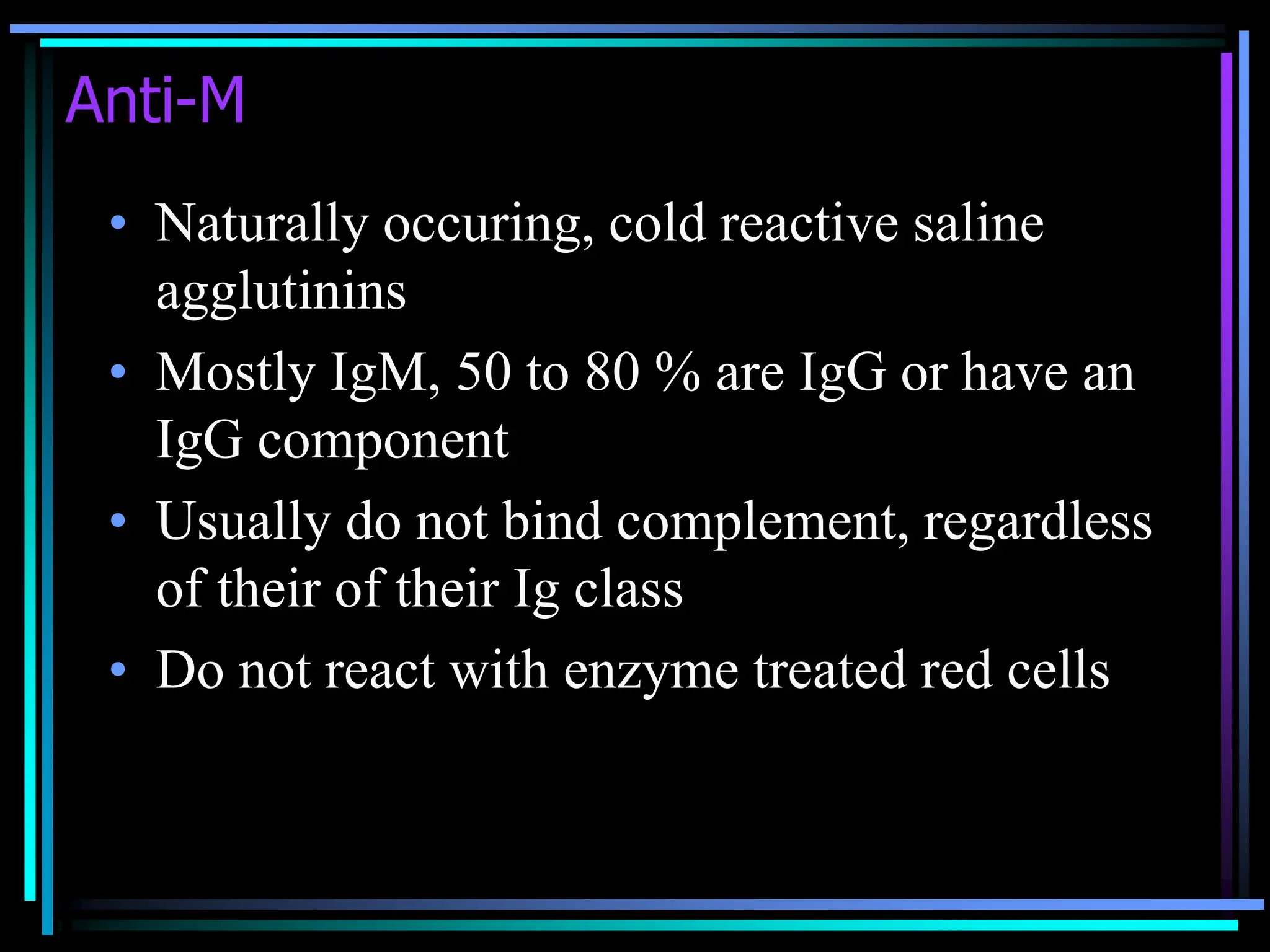 Anti-M
• Naturally occuring, cold reactive saline
agglutinins
• Mostly IgM, 50 to 80 % are IgG or have an
IgG component
• Usually do not bind complement, regardless
of their of their Ig class
• Do not react with enzyme treated red cells
 