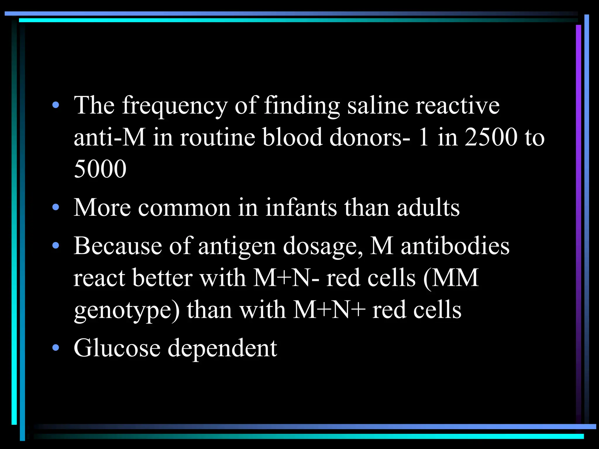 • The frequency of finding saline reactive
anti-M in routine blood donors- 1 in 2500 to
5000
• More common in infants than adults
• Because of antigen dosage, M antibodies
react better with M+N- red cells (MM
genotype) than with M+N+ red cells
• Glucose dependent
 