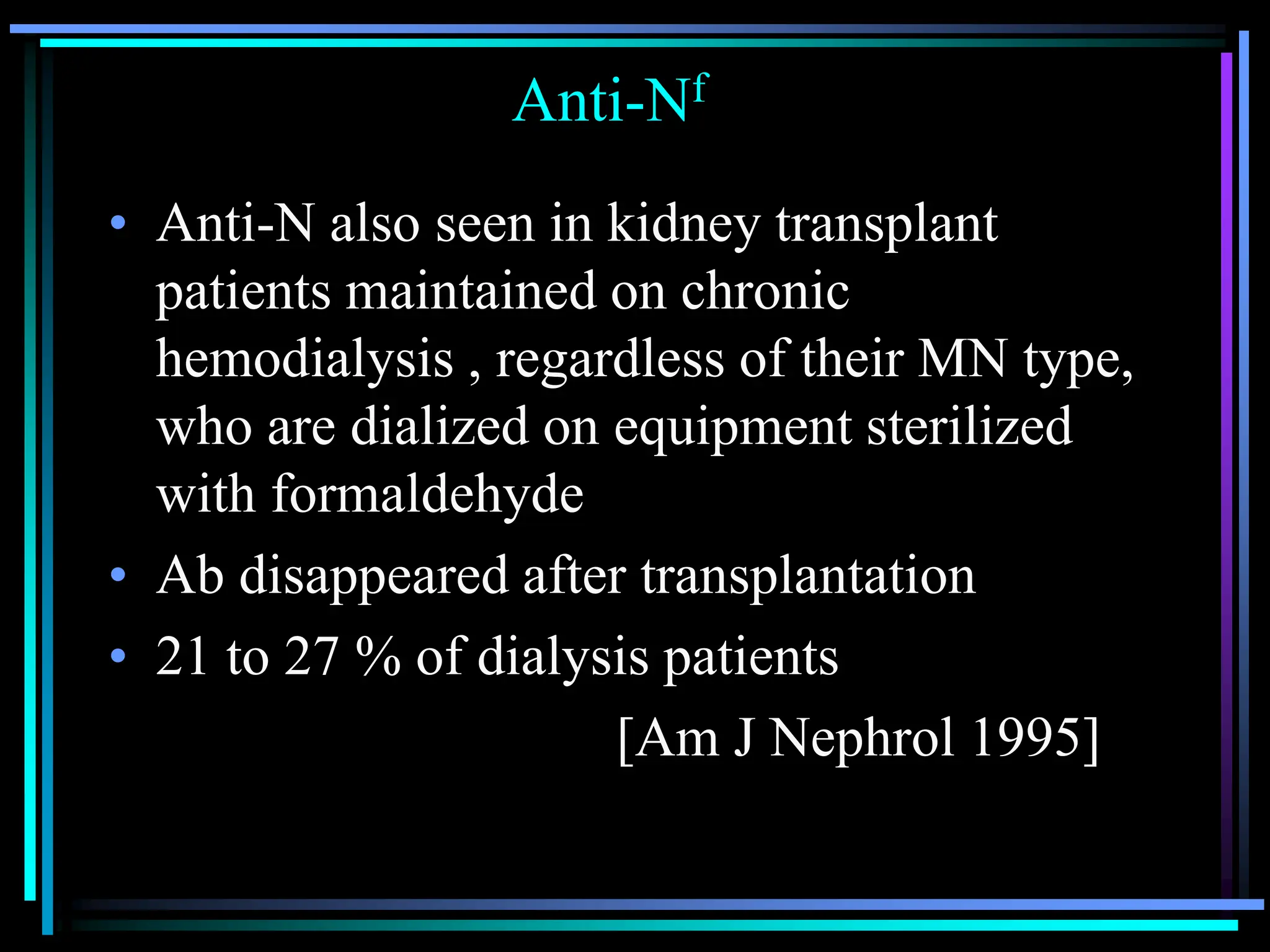 Anti-Nf
• Anti-N also seen in kidney transplant
patients maintained on chronic
hemodialysis , regardless of their MN type,
who are dialized on equipment sterilized
with formaldehyde
• Ab disappeared after transplantation
• 21 to 27 % of dialysis patients
[Am J Nephrol 1995]
 