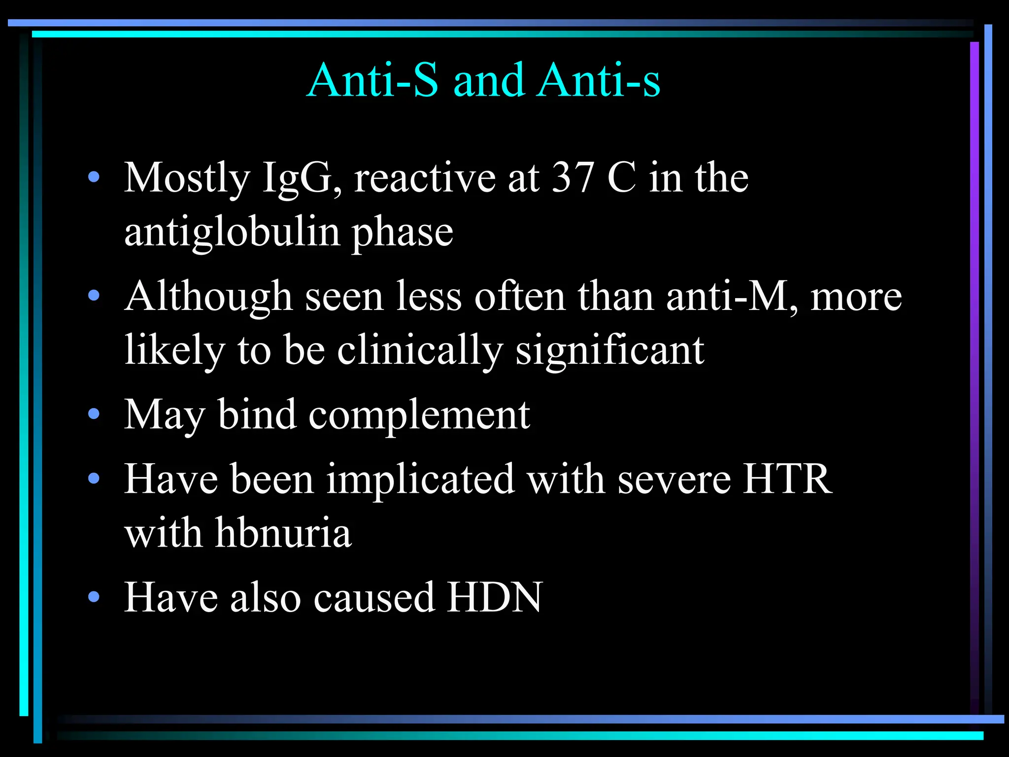Anti-S and Anti-s
• Mostly IgG, reactive at 37 C in the
antiglobulin phase
• Although seen less often than anti-M, more
likely to be clinically significant
• May bind complement
• Have been implicated with severe HTR
with hbnuria
• Have also caused HDN
 