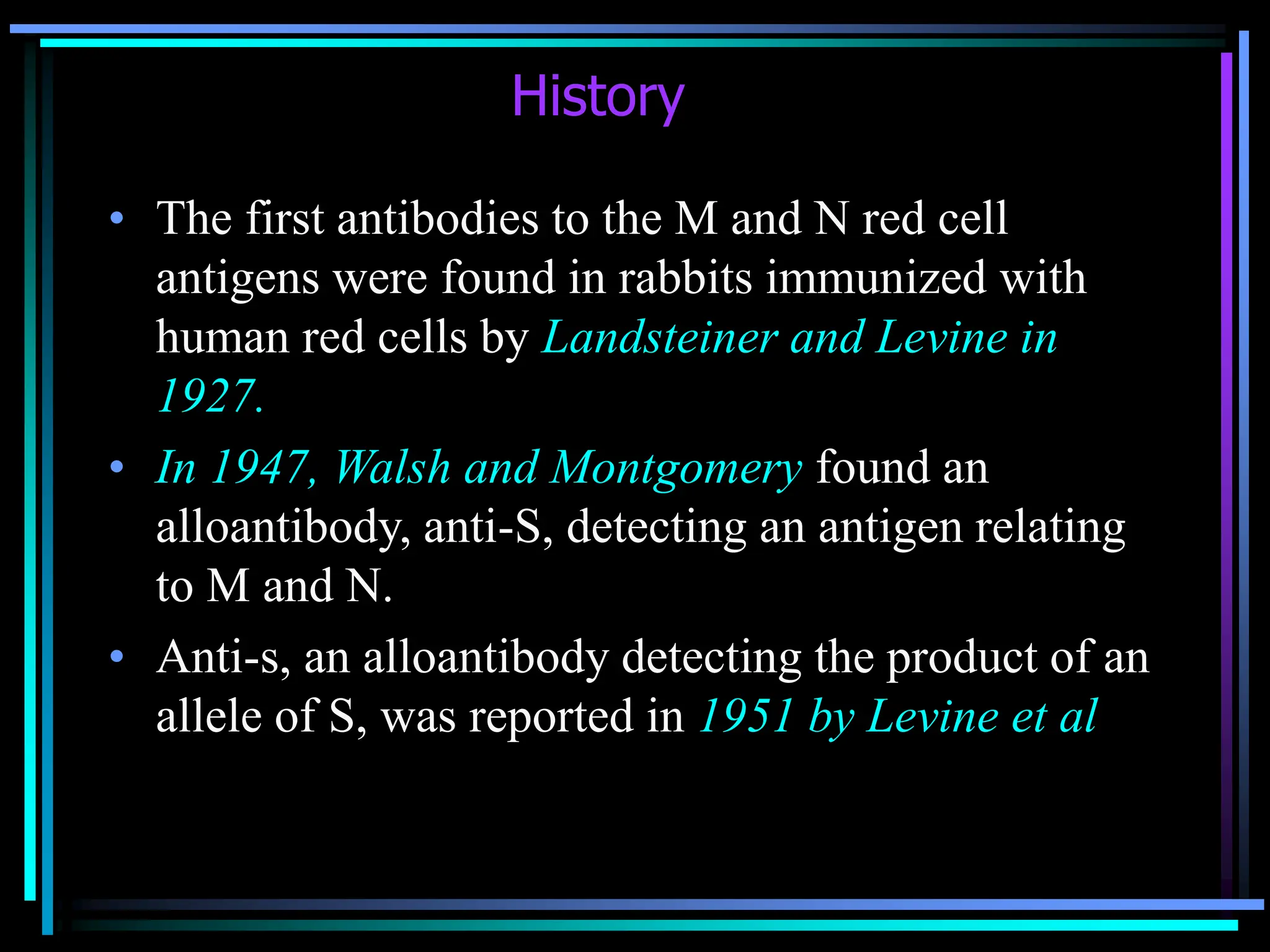History
• The first antibodies to the M and N red cell
antigens were found in rabbits immunized with
human red cells by Landsteiner and Levine in
1927.
• In 1947, Walsh and Montgomery found an
alloantibody, anti-S, detecting an antigen relating
to M and N.
• Anti-s, an alloantibody detecting the product of an
allele of S, was reported in 1951 by Levine et al
 