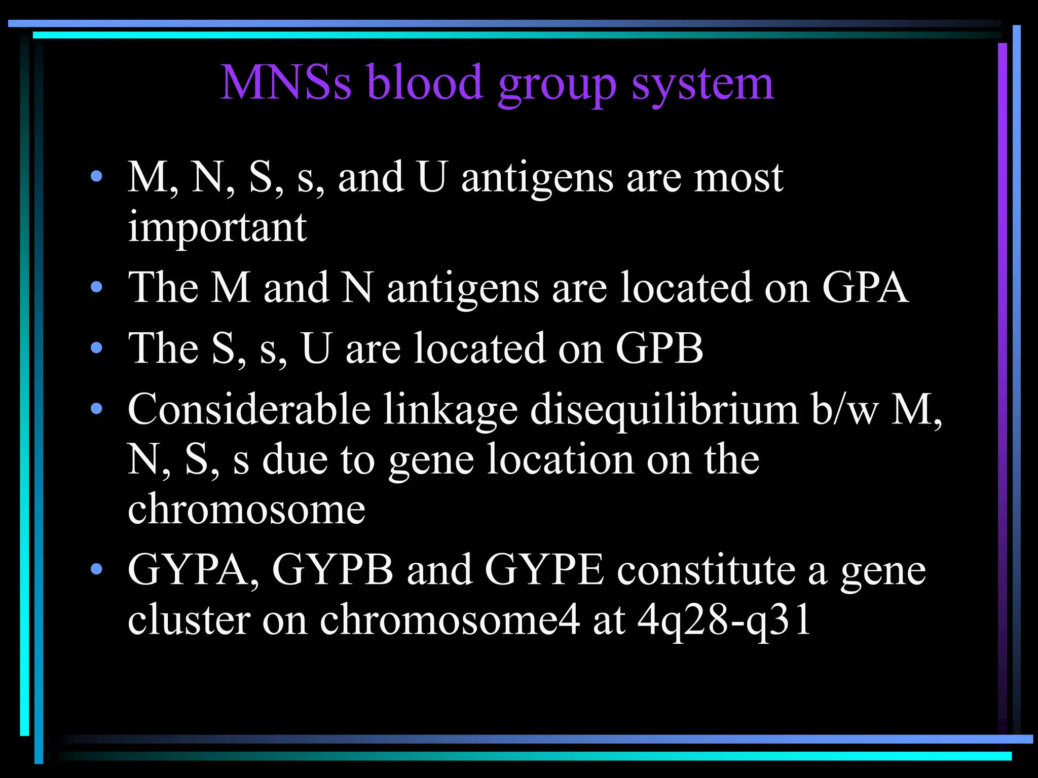 MNSs blood group system
• M, N, S, s, and U antigens are most
important
• The M and N antigens are located on GPA
• The S, s, U are located on GPB
• Considerable linkage disequilibrium b/w M,
N, S, s due to gene location on the
chromosome
• GYPA, GYPB and GYPE constitute a gene
cluster on chromosome4 at 4q28-q31
 