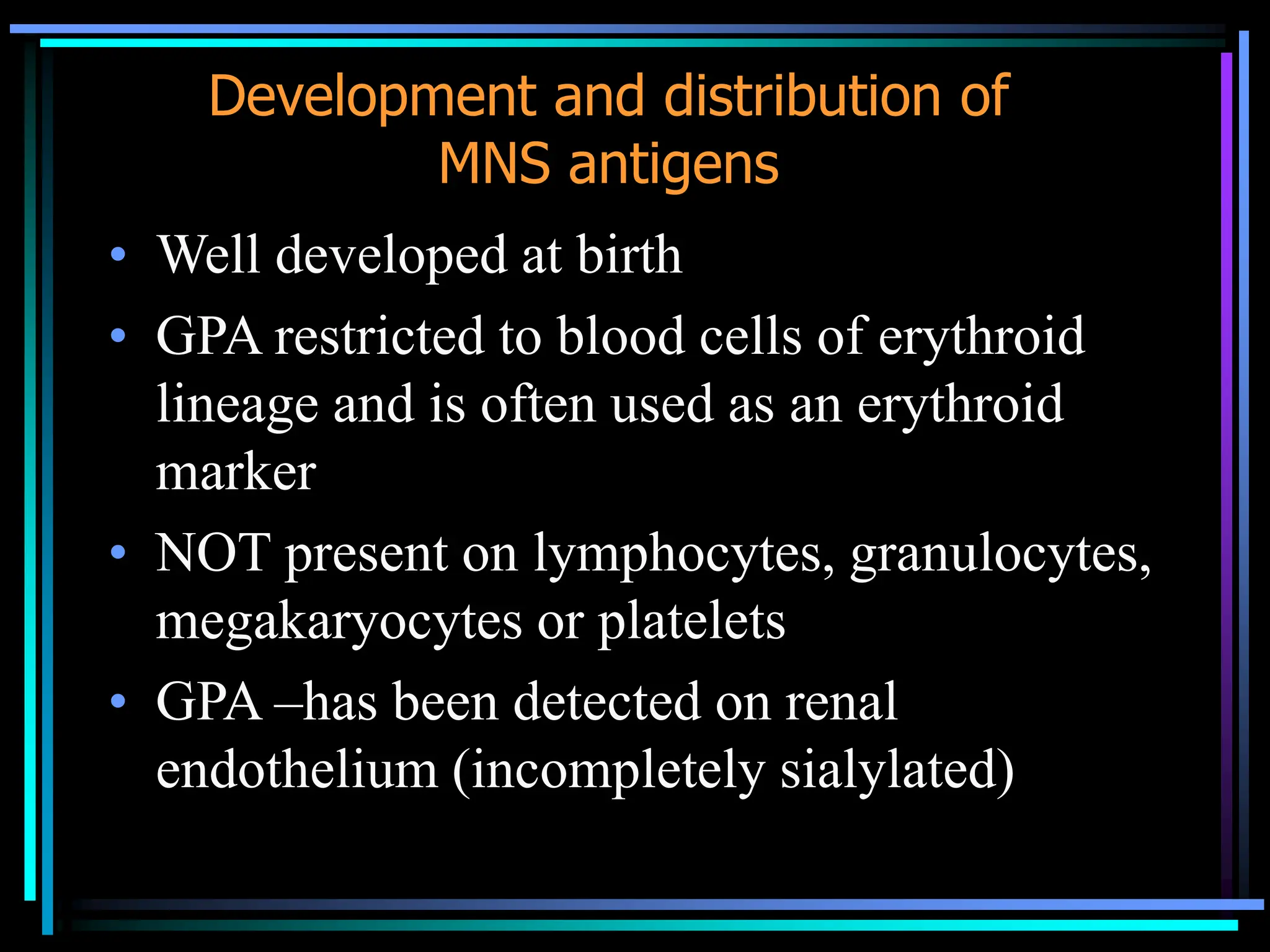 Development and distribution of
MNS antigens
• Well developed at birth
• GPA restricted to blood cells of erythroid
lineage and is often used as an erythroid
marker
• NOT present on lymphocytes, granulocytes,
megakaryocytes or platelets
• GPA –has been detected on renal
endothelium (incompletely sialylated)
 