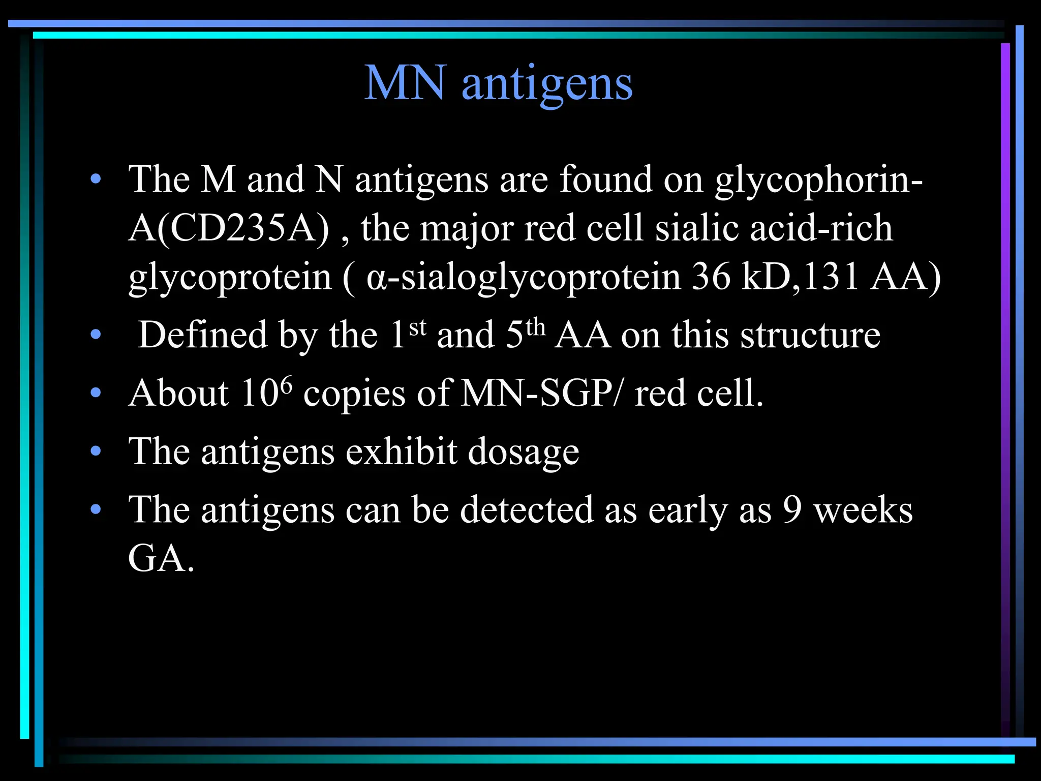 MN antigens
• The M and N antigens are found on glycophorin-
A(CD235A) , the major red cell sialic acid-rich
glycoprotein ( α-sialoglycoprotein 36 kD,131 AA)
• Defined by the 1st and 5th AA on this structure
• About 106 copies of MN-SGP/ red cell.
• The antigens exhibit dosage
• The antigens can be detected as early as 9 weeks
GA.
 