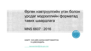 Өргөн нэвтрүүлгийн үгэн болон
урсдаг мэдээллийн форматад
тавих шаардлага
MNS 6607 : 2016
ХХМТГ, ЗУХ-ИЙН АХЛАХ МЭРГЭЖИЛТЭН
Н.ЦЭВЭЭНДАРЬ
tseveendari@cita.gov.mn
 