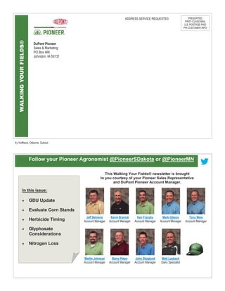 WALKINGYOURFIELDS®
KJ Hoffbeck, Osborne, Gubrud
DuPont Pioneer
Sales & Marketing
PO Box 466
Johnston, IA 50131
ADDRESS SERVICE REQUESTED PRESORTED
FIRST-CLASS MAIL
U.S. POSTAGE PAID
PHI CUSTOMER INFO
Follow your Pioneer Agronomist @PioneerSDakota or @PioneerMN
Jeff Behrens
Account Manager
Kevin Branick
Account Manager
Mark Gibson
Account Manager
Ken Franzky
Account Manager
Tony Weis
Account Manager
Martin Johnson
Account Manager
Barry Peton
Account Manager
Matt Laubach
Dairy Specialist
John Skoglund
Account Manager
This Walking Your Fields® newsletter is brought
to you courtesy of your Pioneer Sales Representative
and DuPont Pioneer Account Manager.
In this issue:
 GDU Update
 Evaluate Corn Stands
 Herbicide Timing
 Glyphosate
Considerations
 Nitrogen Loss
 