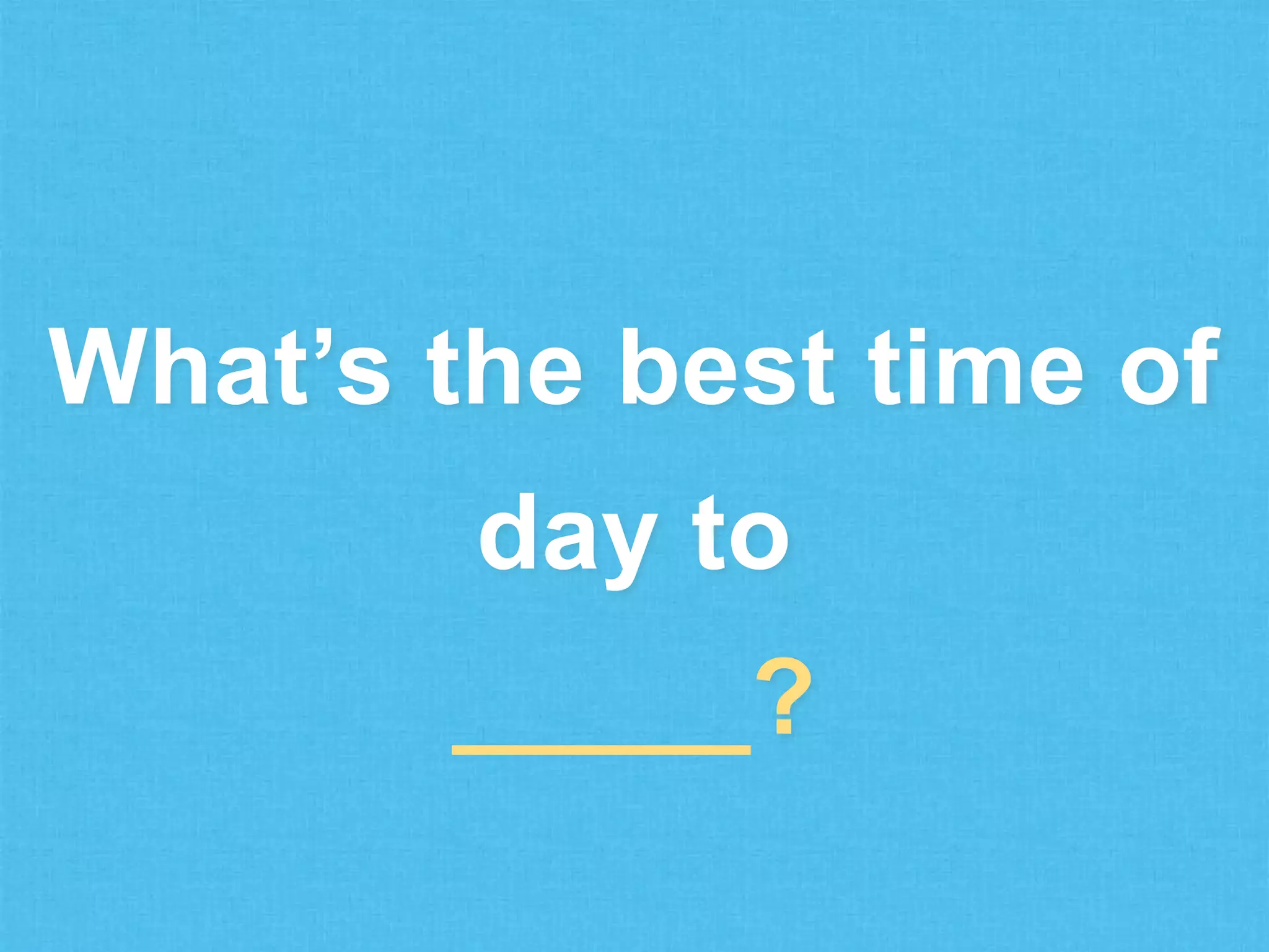 What’s the best time of

day to
_____?

 