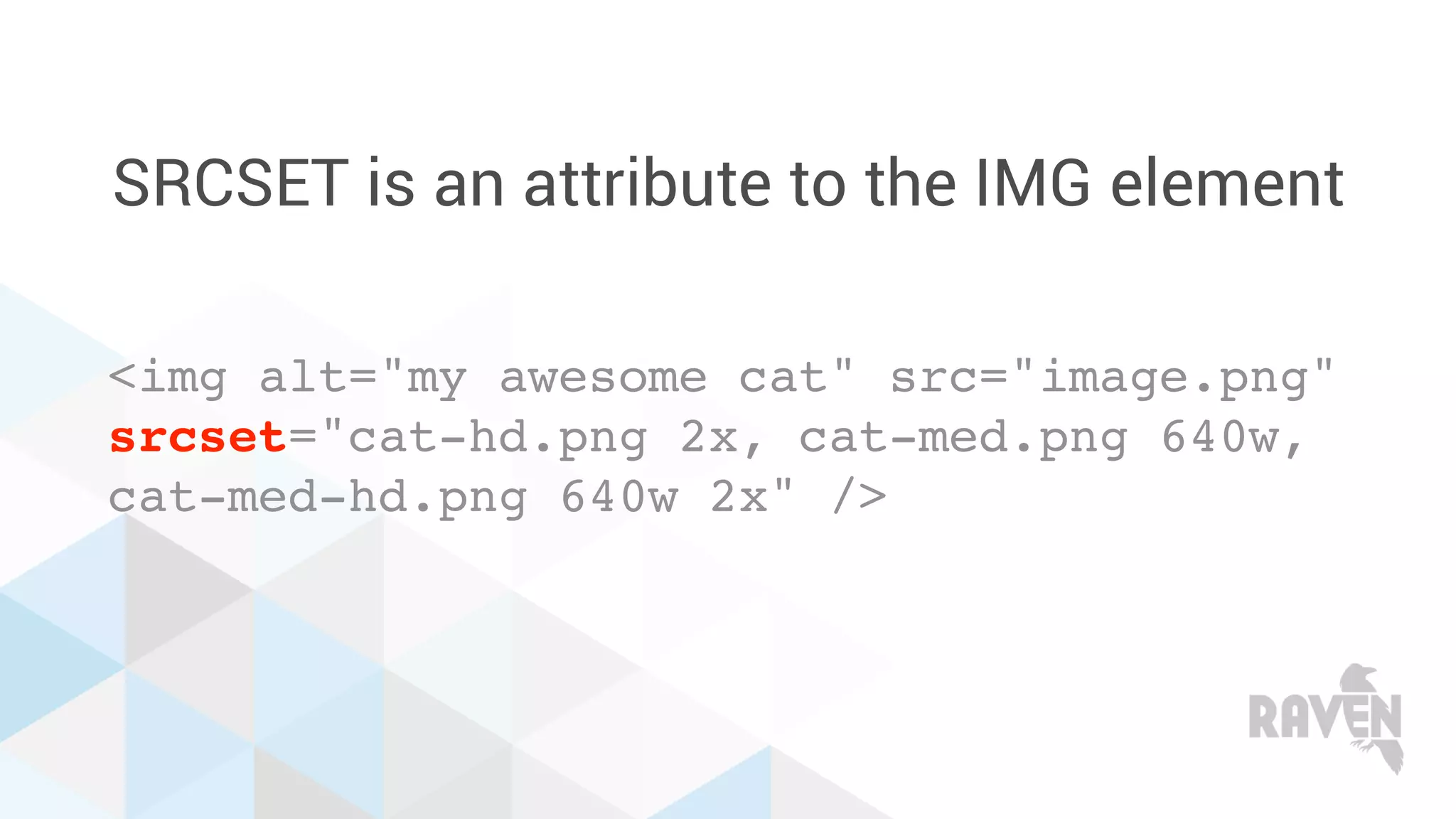 SRCSET is an attribute to the IMG element
<img alt="my awesome cat" src="image.png"
srcset="cat-hd.png 2x, cat-med.png 640w,
cat-med-hd.png 640w 2x" />
 