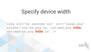 Specify device width
<img alt="my awesome cat" src="image.png"
srcset="cat-hd.png 2x, cat-med.png 640w,
cat-med-hd.png 640w 2x" />
 