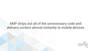 AMP strips out all of the unnecessary code and
delivers content almost instantly to mobile devices
 