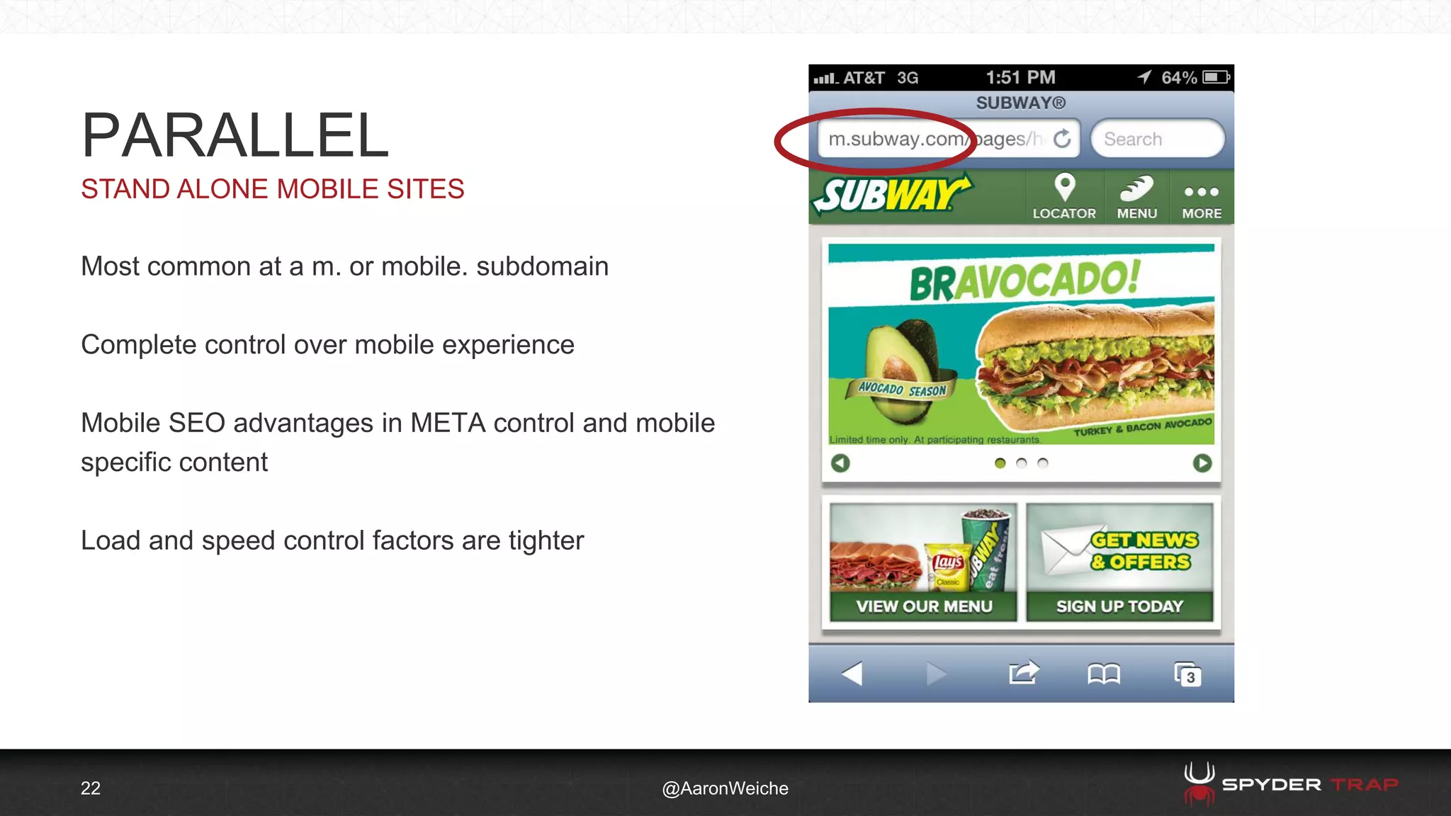 22
STAND ALONE MOBILE SITES
@AaronWeiche
PARALLEL
Most common at a m. or mobile. subdomain
Complete control over mobile experience
Mobile SEO advantages in META control and mobile
specific content
Load and speed control factors are tighter
 