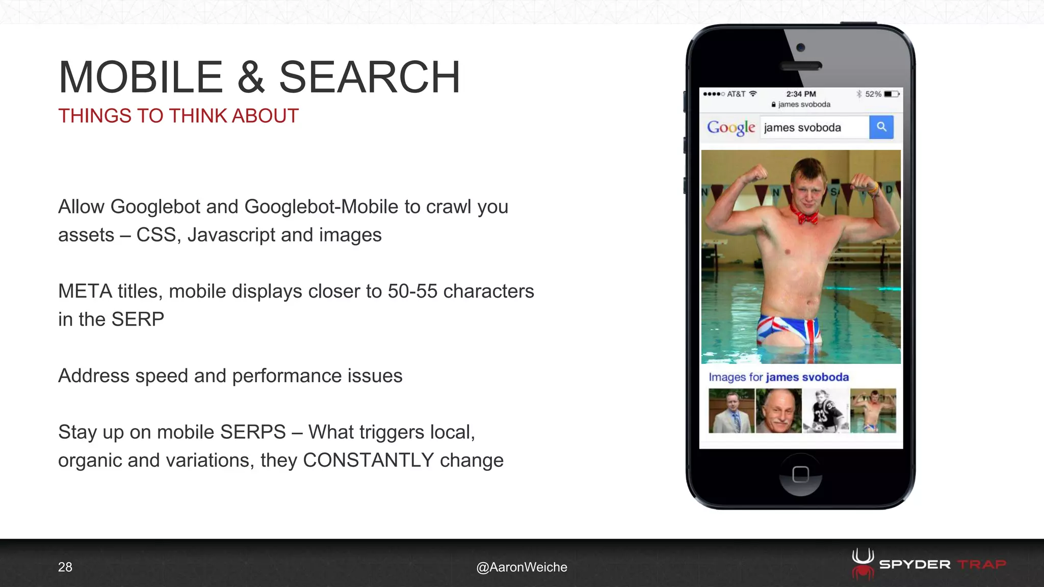 28
THINGS TO THINK ABOUT
@AaronWeiche
MOBILE & SEARCH
Allow Googlebot and Googlebot-Mobile to crawl you
assets – CSS, Javascript and images
META titles, mobile displays closer to 50-55 characters
in the SERP
Address speed and performance issues
Stay up on mobile SERPS – What triggers local,
organic and variations, they CONSTANTLY change
 