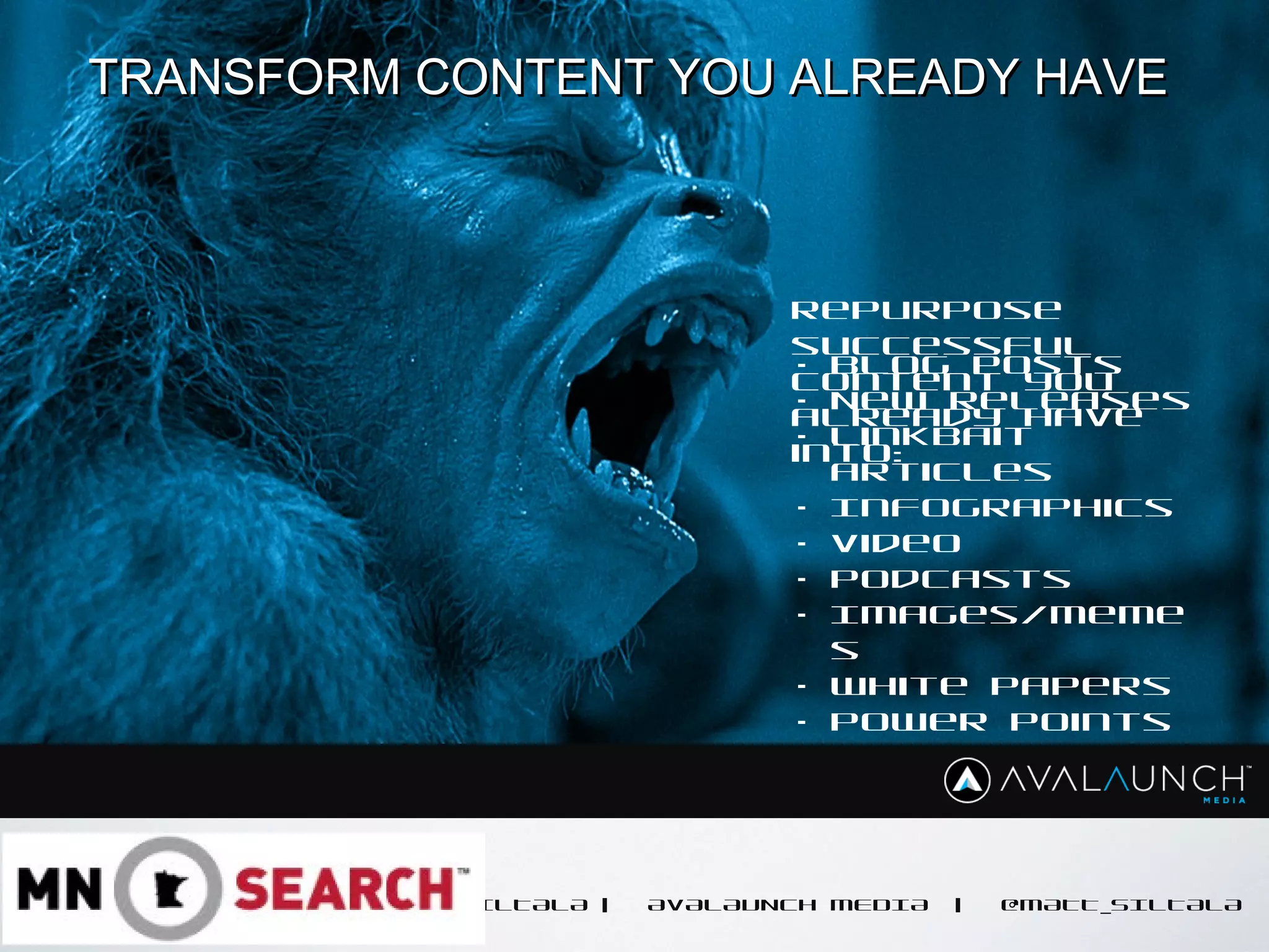 CONTENT GOES HERE
MATT SILTALA | AVALAUNCH MEDIA | @MATT_SILTALA
TRANSFORM CONTENT YOU ALREADY HAVETRANSFORM CONTENT YOU ALREADY HAVE
Repurpose
successful
content you
already have
into:
• Blog posts
• New Releases
• Linkbait
articles
• Infographics
• Video
• Podcasts
• Images/Meme
s
• White Papers
• Power Points
 