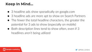 Keep In Mind...
@Matt_Umbro
● 3 headline ads show sporadically on google.com
● 3 headline ads are more apt to show on Search Partners
● The fewer the total headline characters, the greater the
potential for 3 ads to show (especially on mobile)
● Both description lines tend to show often, even if 3
headlines aren’t being utilized
 