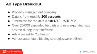 Ad Type Breakout
@Matt_Umbro
● Property management company
● Data is from roughly 200 accounts
● Timeframe for the data is 10/1/18 - 2/10/19
● Over 20,000 expanded text ads and new expanded text
ads ran during this timeframe
● Ads were set to “Optimize”
● Various automated bidding strategies were utilized
 