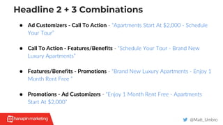 Headline 2 + 3 Combinations
@Matt_Umbro
● Ad Customizers - Call To Action - “Apartments Start At $2,000 - Schedule
Your Tour”
● Call To Action - Features/Benefits - “Schedule Your Tour - Brand New
Luxury Apartments”
● Features/Benefits - Promotions - “Brand New Luxury Apartments - Enjoy 1
Month Rent Free ”
● Promotions - Ad Customizers - “Enjoy 1 Month Rent Free - Apartments
Start At $2,000”
 