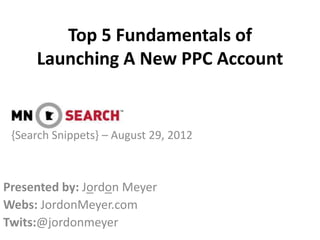 Top 5 Fundamentals of
     Launching A New PPC Account


 {Search Snippets} – August 29, 2012



Presented by: Jordon Meyer
Webs: JordonMeyer.com
Twits:@jordonmeyer
 
