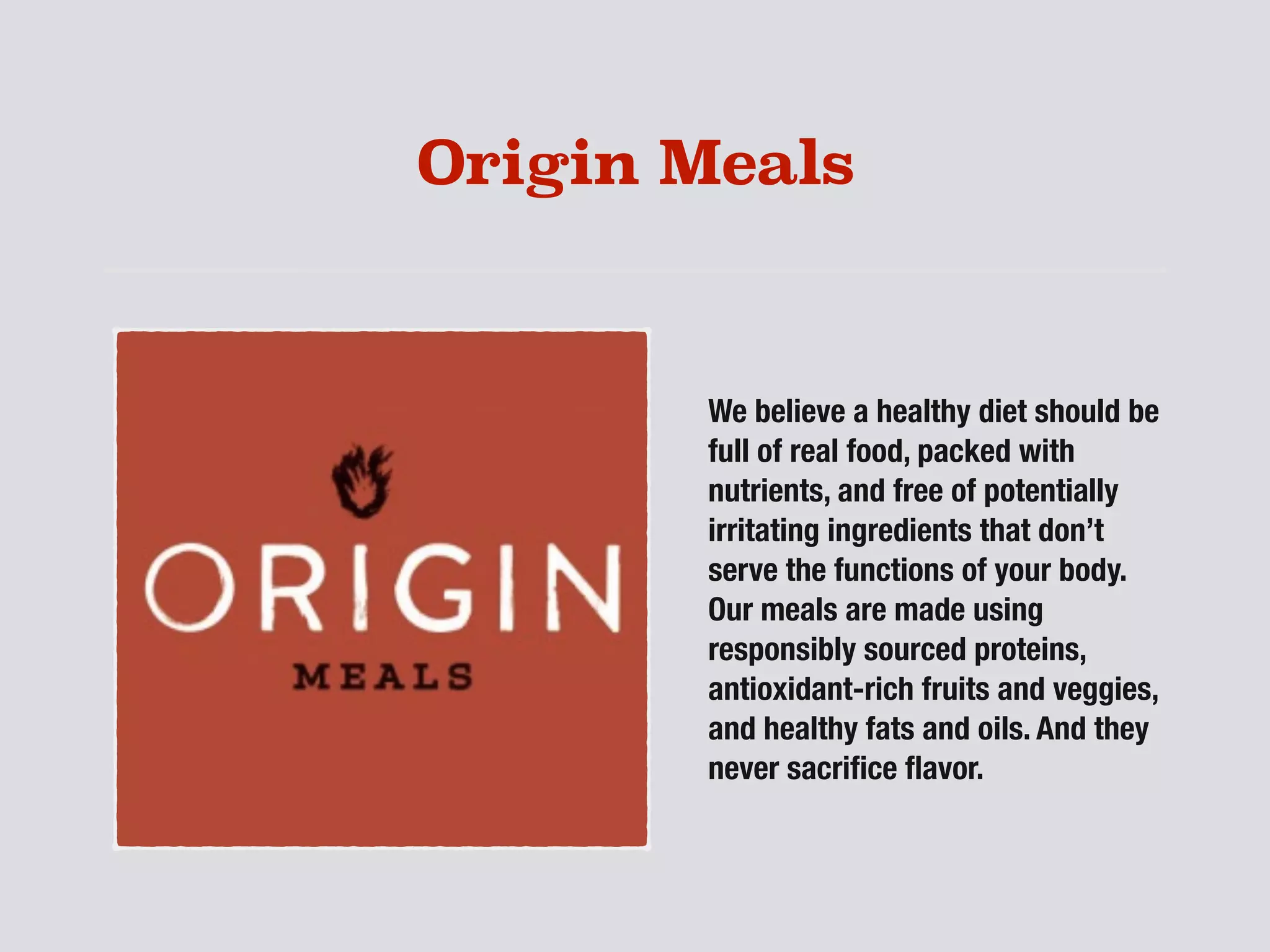 Origin Meals
We believe a healthy diet should be
full of real food, packed with
nutrients, and free of potentially
irritating ingredients that don’t
serve the functions of your body.
Our meals are made using
responsibly sourced proteins,
antioxidant-rich fruits and veggies,
and healthy fats and oils. And they
never sacriﬁce ﬂavor.
 