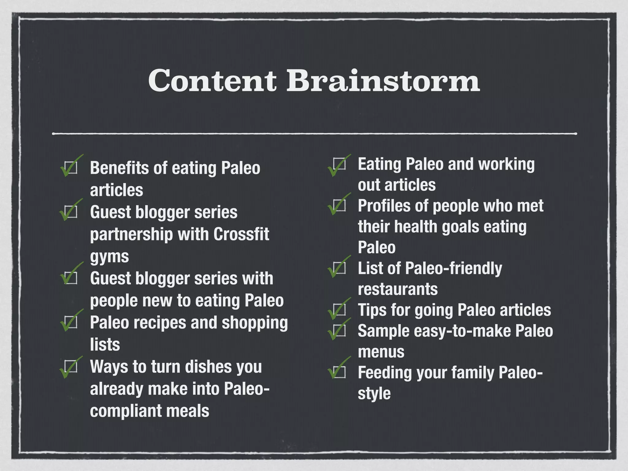 Content Brainstorm
Beneﬁts of eating Paleo
articles
Guest blogger series
partnership with Crossﬁt
gyms
Guest blogger series with
people new to eating Paleo
Paleo recipes and shopping
lists
Ways to turn dishes you
already make into Paleo-
compliant meals
Eating Paleo and working
out articles
Proﬁles of people who met
their health goals eating
Paleo
List of Paleo-friendly
restaurants
Tips for going Paleo articles
Sample easy-to-make Paleo
menus
Feeding your family Paleo-
style
P
P
P
P
P
P
P
P
P
P
P
 