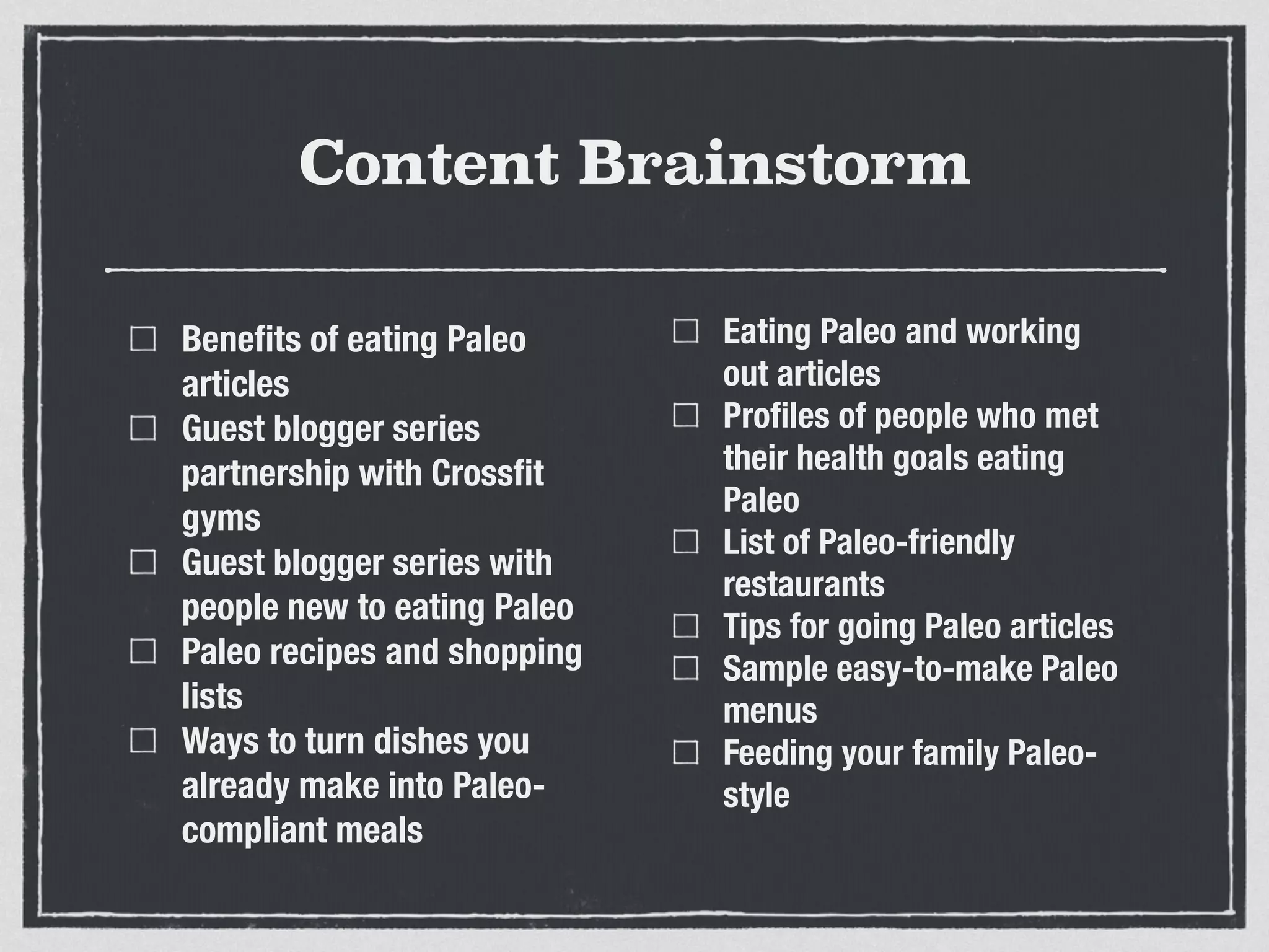 Content Brainstorm
Beneﬁts of eating Paleo
articles
Guest blogger series
partnership with Crossﬁt
gyms
Guest blogger series with
people new to eating Paleo
Paleo recipes and shopping
lists
Ways to turn dishes you
already make into Paleo-
compliant meals
Eating Paleo and working
out articles
Proﬁles of people who met
their health goals eating
Paleo
List of Paleo-friendly
restaurants
Tips for going Paleo articles
Sample easy-to-make Paleo
menus
Feeding your family Paleo-
style
 