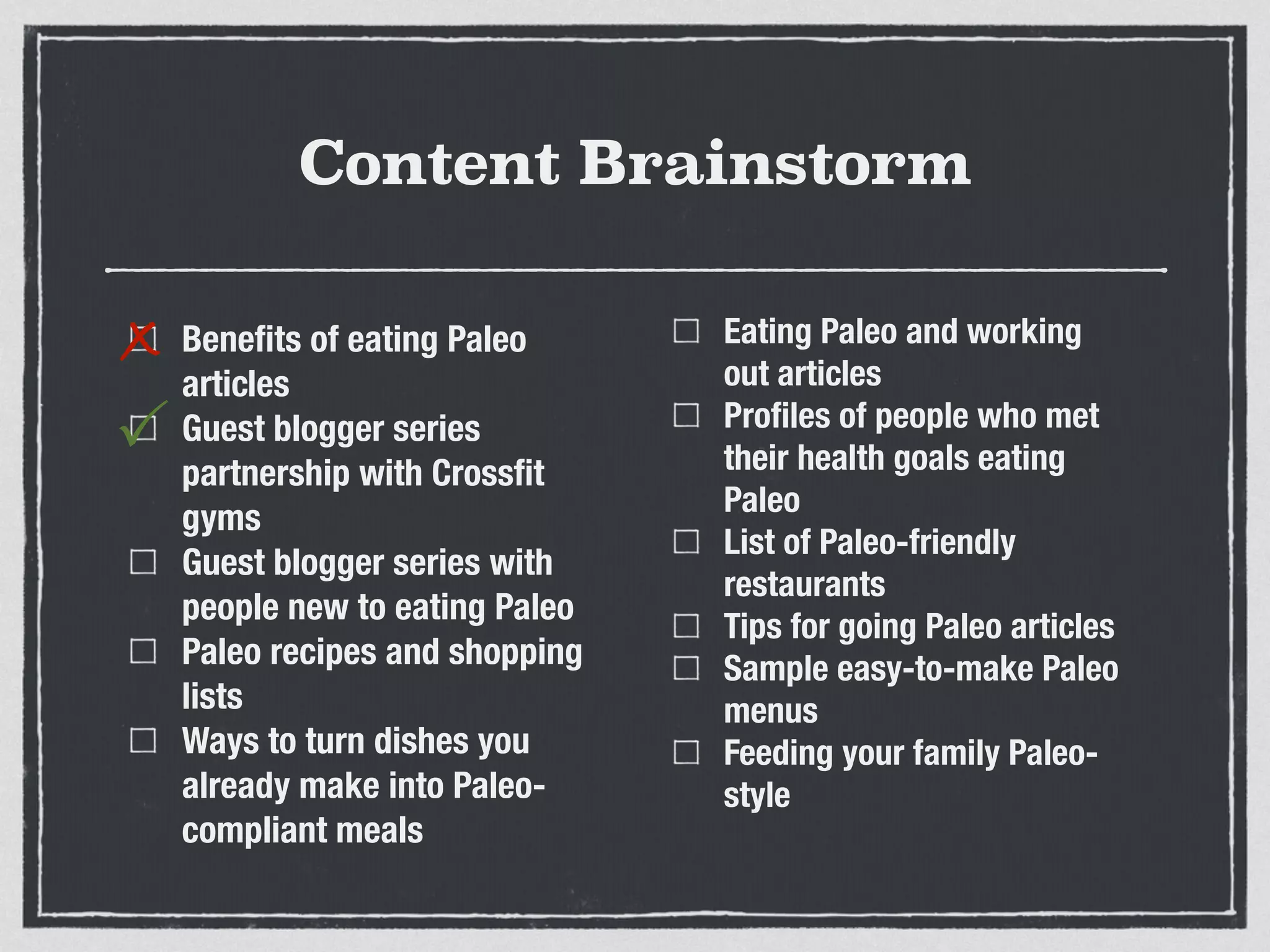 Content Brainstorm
Beneﬁts of eating Paleo
articles
Guest blogger series
partnership with Crossﬁt
gyms
Guest blogger series with
people new to eating Paleo
Paleo recipes and shopping
lists
Ways to turn dishes you
already make into Paleo-
compliant meals
Eating Paleo and working
out articles
Proﬁles of people who met
their health goals eating
Paleo
List of Paleo-friendly
restaurants
Tips for going Paleo articles
Sample easy-to-make Paleo
menus
Feeding your family Paleo-
style
x
P
 
