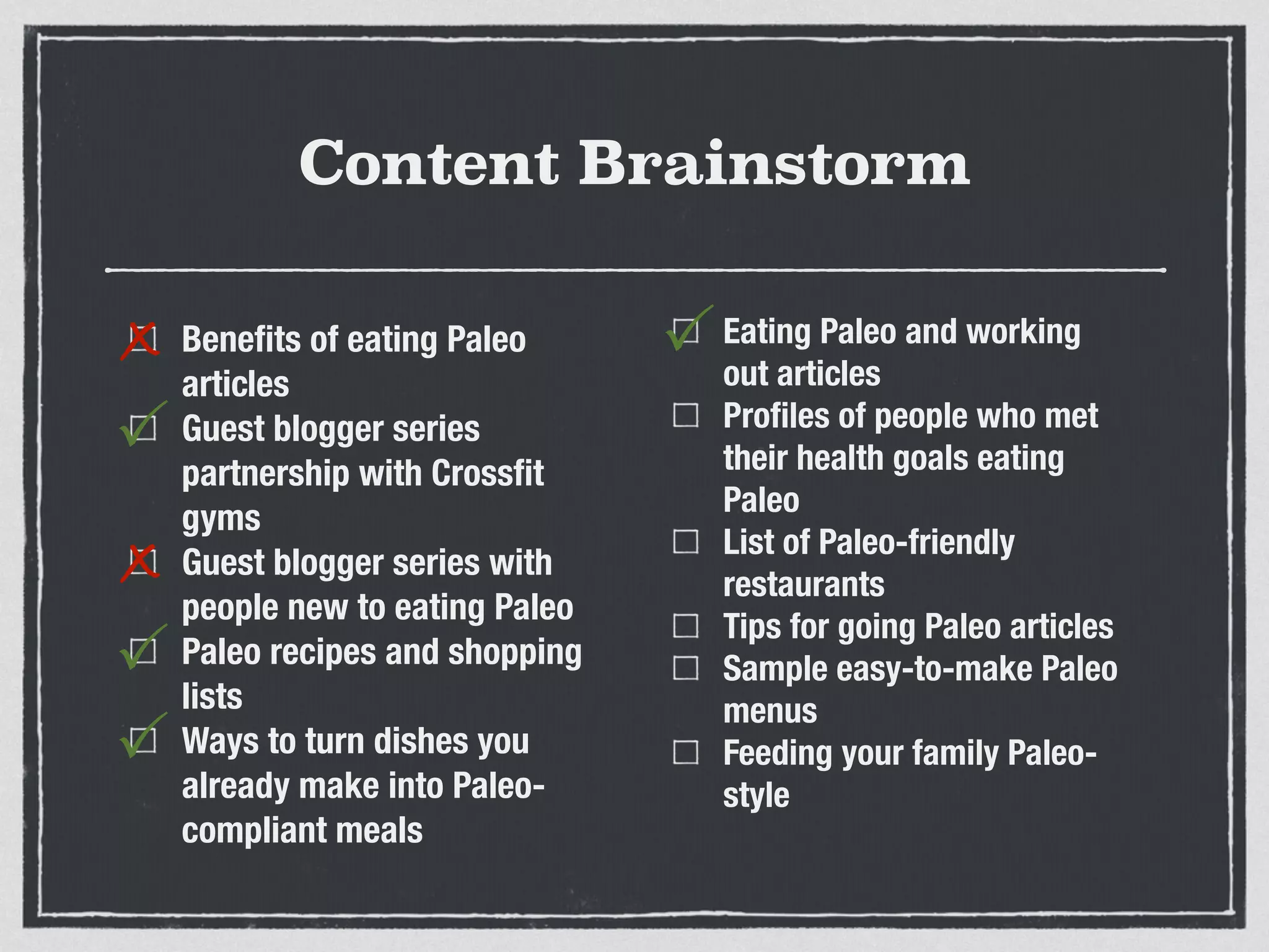 Content Brainstorm
Beneﬁts of eating Paleo
articles
Guest blogger series
partnership with Crossﬁt
gyms
Guest blogger series with
people new to eating Paleo
Paleo recipes and shopping
lists
Ways to turn dishes you
already make into Paleo-
compliant meals
Eating Paleo and working
out articles
Proﬁles of people who met
their health goals eating
Paleo
List of Paleo-friendly
restaurants
Tips for going Paleo articles
Sample easy-to-make Paleo
menus
Feeding your family Paleo-
style
x
P
x
P
P
P
 