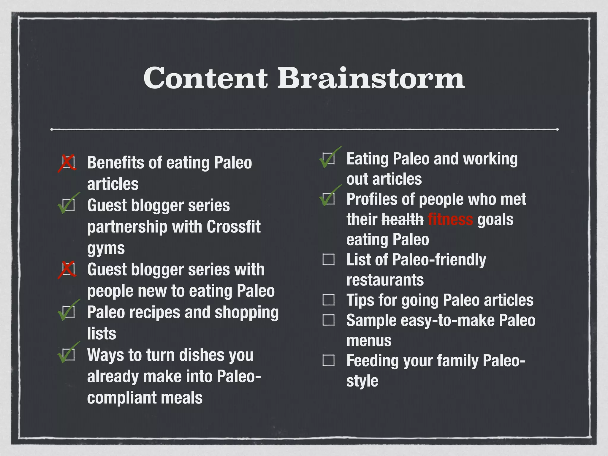 Content Brainstorm
Beneﬁts of eating Paleo
articles
Guest blogger series
partnership with Crossﬁt
gyms
Guest blogger series with
people new to eating Paleo
Paleo recipes and shopping
lists
Ways to turn dishes you
already make into Paleo-
compliant meals
Eating Paleo and working
out articles
Proﬁles of people who met
their health ﬁtness goals
eating Paleo
List of Paleo-friendly
restaurants
Tips for going Paleo articles
Sample easy-to-make Paleo
menus
Feeding your family Paleo-
style
x
P
x
P
P
P
P
 