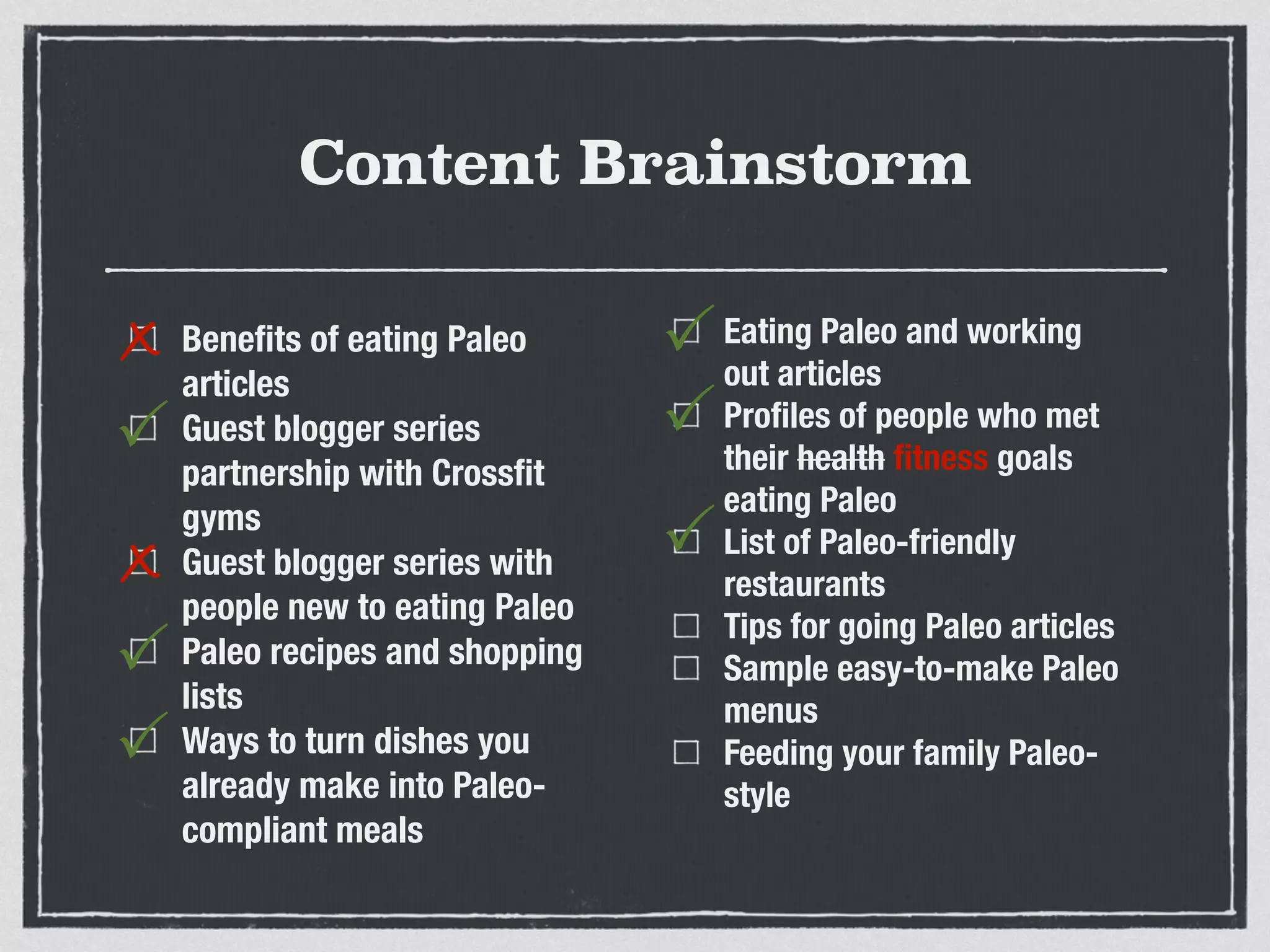 Content Brainstorm
Beneﬁts of eating Paleo
articles
Guest blogger series
partnership with Crossﬁt
gyms
Guest blogger series with
people new to eating Paleo
Paleo recipes and shopping
lists
Ways to turn dishes you
already make into Paleo-
compliant meals
Eating Paleo and working
out articles
Proﬁles of people who met
their health ﬁtness goals
eating Paleo
List of Paleo-friendly
restaurants
Tips for going Paleo articles
Sample easy-to-make Paleo
menus
Feeding your family Paleo-
style
x
P
x
P
P
P
P
P
 