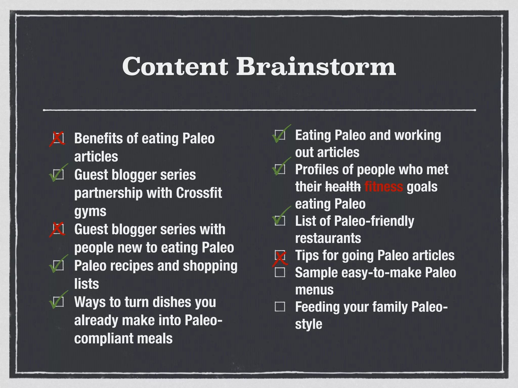 Content Brainstorm
Beneﬁts of eating Paleo
articles
Guest blogger series
partnership with Crossﬁt
gyms
Guest blogger series with
people new to eating Paleo
Paleo recipes and shopping
lists
Ways to turn dishes you
already make into Paleo-
compliant meals
Eating Paleo and working
out articles
Proﬁles of people who met
their health ﬁtness goals
eating Paleo
List of Paleo-friendly
restaurants
Tips for going Paleo articles
Sample easy-to-make Paleo
menus
Feeding your family Paleo-
style
x
P
x
P
P
P
P
x
P
 