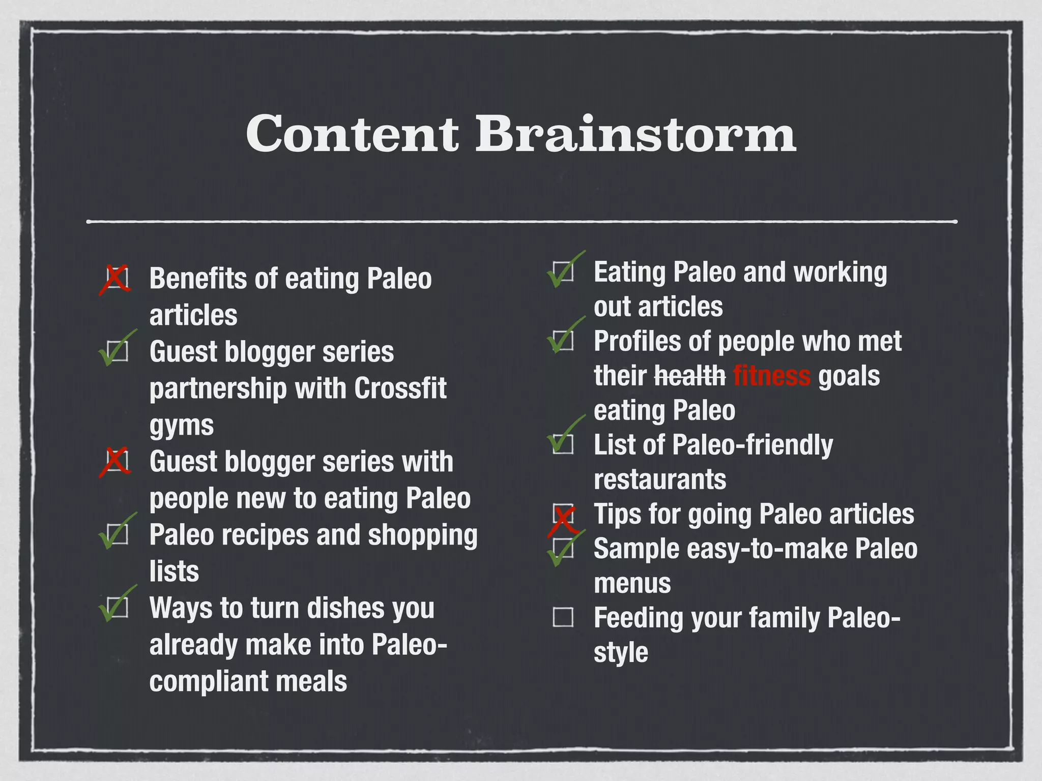 Content Brainstorm
Beneﬁts of eating Paleo
articles
Guest blogger series
partnership with Crossﬁt
gyms
Guest blogger series with
people new to eating Paleo
Paleo recipes and shopping
lists
Ways to turn dishes you
already make into Paleo-
compliant meals
Eating Paleo and working
out articles
Proﬁles of people who met
their health ﬁtness goals
eating Paleo
List of Paleo-friendly
restaurants
Tips for going Paleo articles
Sample easy-to-make Paleo
menus
Feeding your family Paleo-
style
x
P
x
P
P
P
P
x
P
P
 