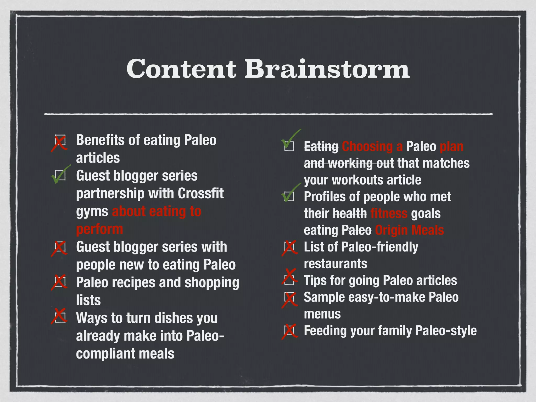 Content Brainstorm
Beneﬁts of eating Paleo
articles
Guest blogger series
partnership with Crossﬁt
gyms about eating to
perform
Guest blogger series with
people new to eating Paleo
Paleo recipes and shopping
lists
Ways to turn dishes you
already make into Paleo-
compliant meals
Eating Choosing a Paleo plan
and working out that matches
your workouts article
Proﬁles of people who met
their health ﬁtness goals
eating Paleo Origin Meals
List of Paleo-friendly
restaurants
Tips for going Paleo articles
Sample easy-to-make Paleo
menus
Feeding your family Paleo-style
x
P
x
P
P
x
x
x
x
x
x
 