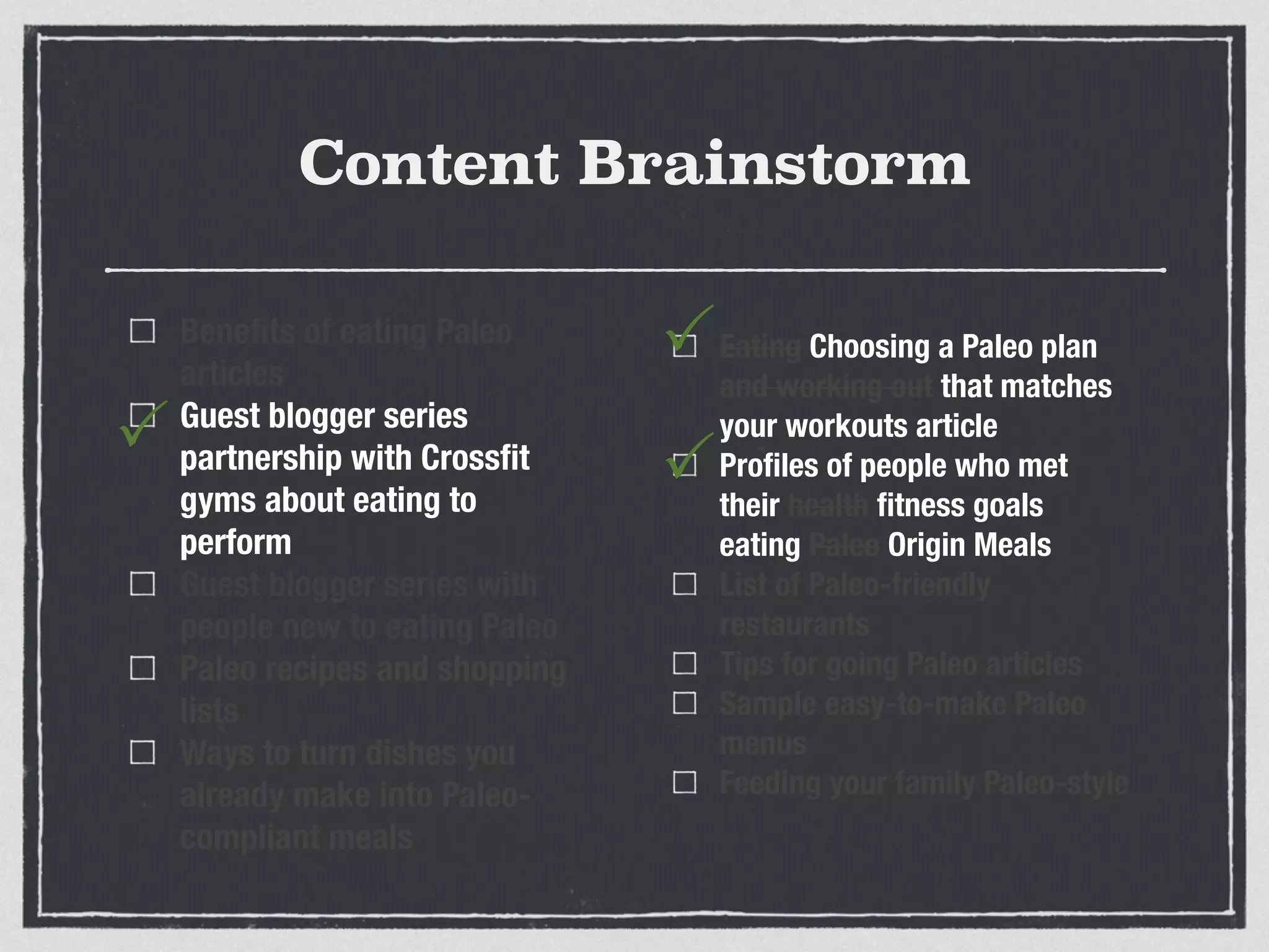 Content Brainstorm
Beneﬁts of eating Paleo
articles
Guest blogger series
partnership with Crossﬁt
gyms about eating to
perform
Guest blogger series with
people new to eating Paleo
Paleo recipes and shopping
lists
Ways to turn dishes you
already make into Paleo-
compliant meals
Eating Choosing a Paleo plan
and working out that matches
your workouts article
Proﬁles of people who met
their health ﬁtness goals
eating Paleo Origin Meals
List of Paleo-friendly
restaurants
Tips for going Paleo articles
Sample easy-to-make Paleo
menus
Feeding your family Paleo-style
P
P
P
 