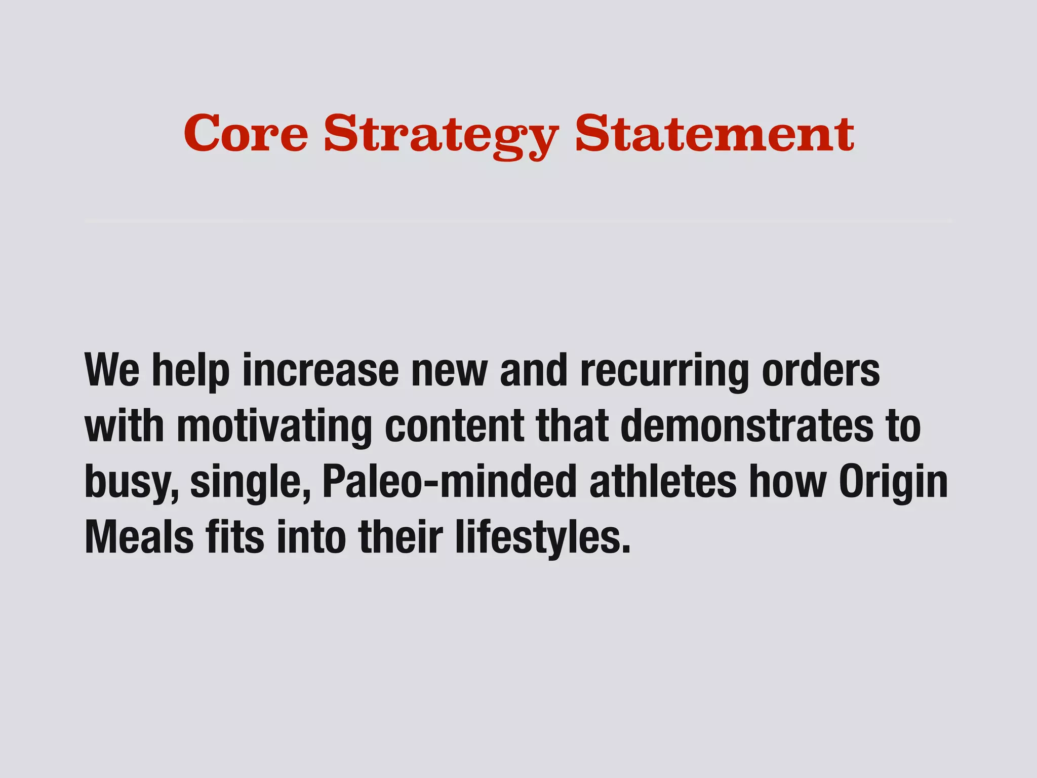 Core Strategy Statement
We help increase new and recurring orders
with motivating content that demonstrates to
busy, single, Paleo-minded athletes how Origin
Meals ﬁts into their lifestyles.
 
