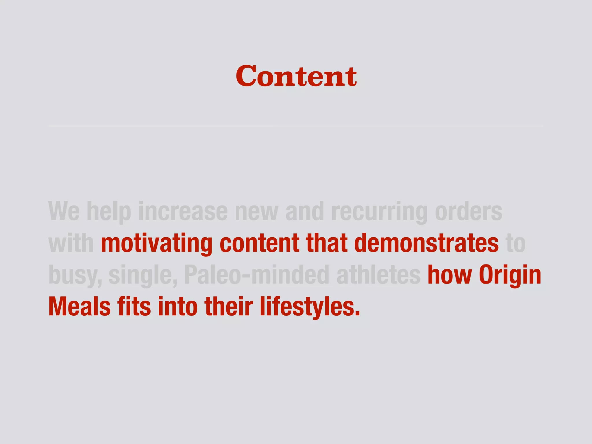 Content
We help increase new and recurring orders
with motivating content that demonstrates to
busy, single, Paleo-minded athletes how Origin
Meals ﬁts into their lifestyles.
 
