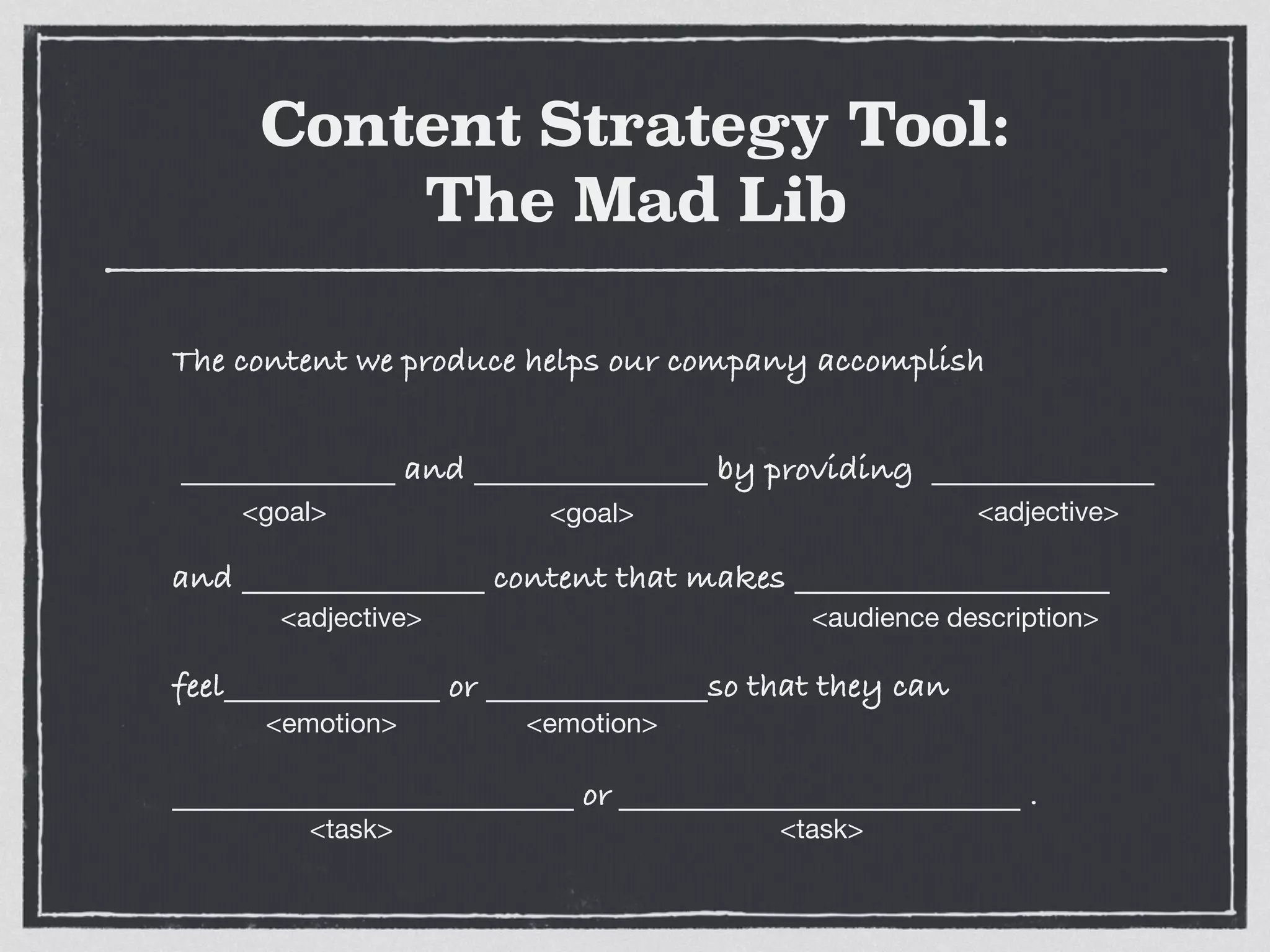 Content Strategy Tool:
The Mad Lib
The content we produce helps our company accomplish
and by providing
and content that makes
feel or so that they can
or .
<goal> <goal> <adjective>
<adjective> <audience description>
<emotion> <emotion>
<task> <task>
 