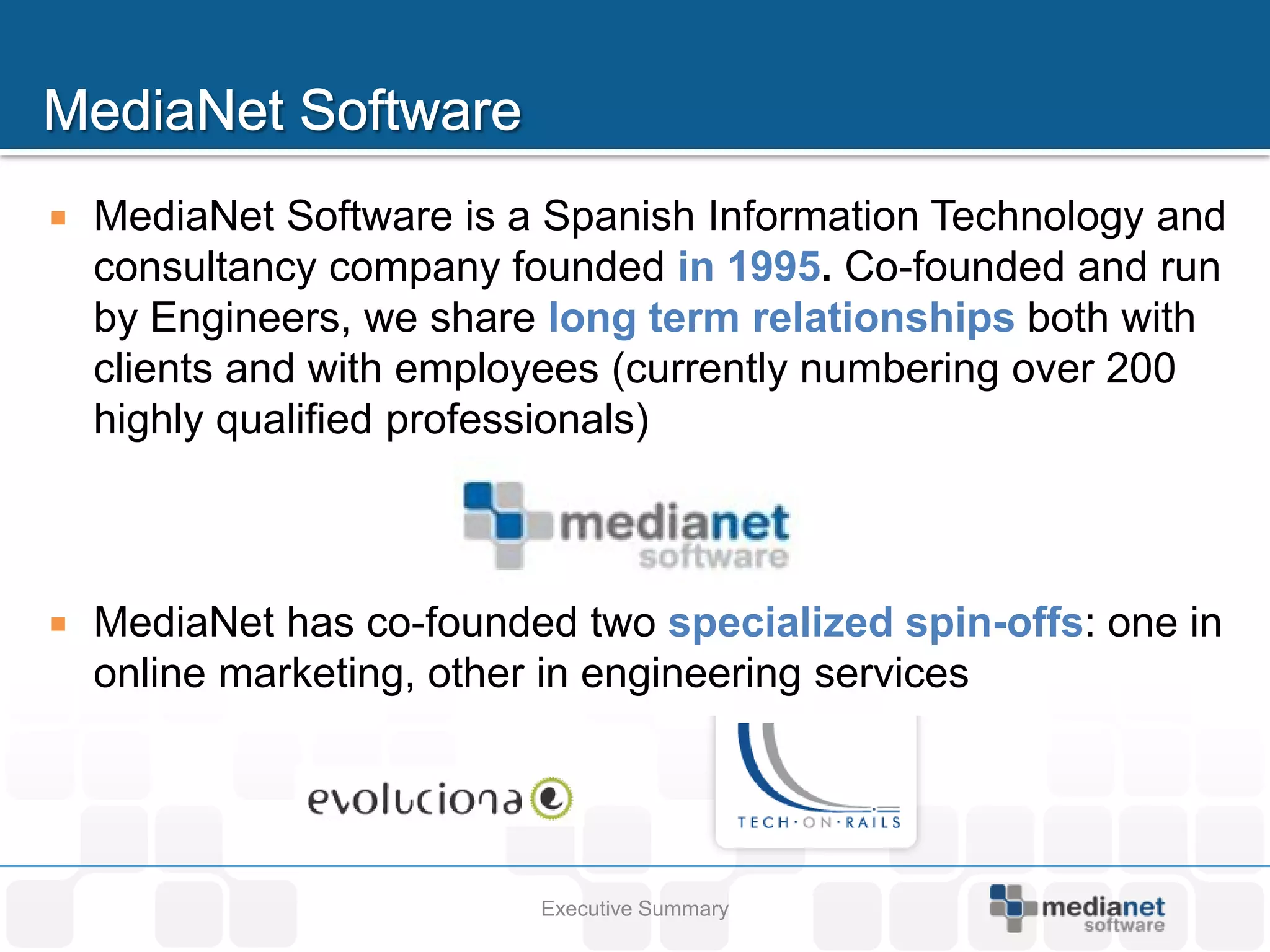    MediaNet Software is a Spanish Information Technology and
    consultancy company founded in 1995. Co-founded and run
    by Engineers, we share long term relationships both with
    clients and with employees (currently numbering over 200
    highly qualified professionals)



   MediaNet has co-founded two specialized spin-offs: one in
    online marketing, other in engineering services




                          Executive Summary
 