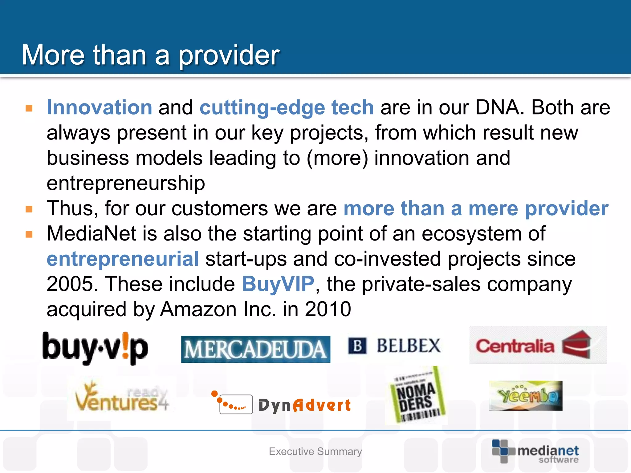    Innovation and cutting-edge tech are in our DNA. Both are
    always present in our key projects, from which result new
    business models leading to (more) innovation and
    entrepreneurship
   Thus, for our customers we are more than a mere provider
   MediaNet is also the starting point of an ecosystem of
    entrepreneurial start-ups and co-invested projects since
    2005. These include BuyVIP, the private-sales company
    acquired by Amazon Inc. in 2010




                          Executive Summary
 