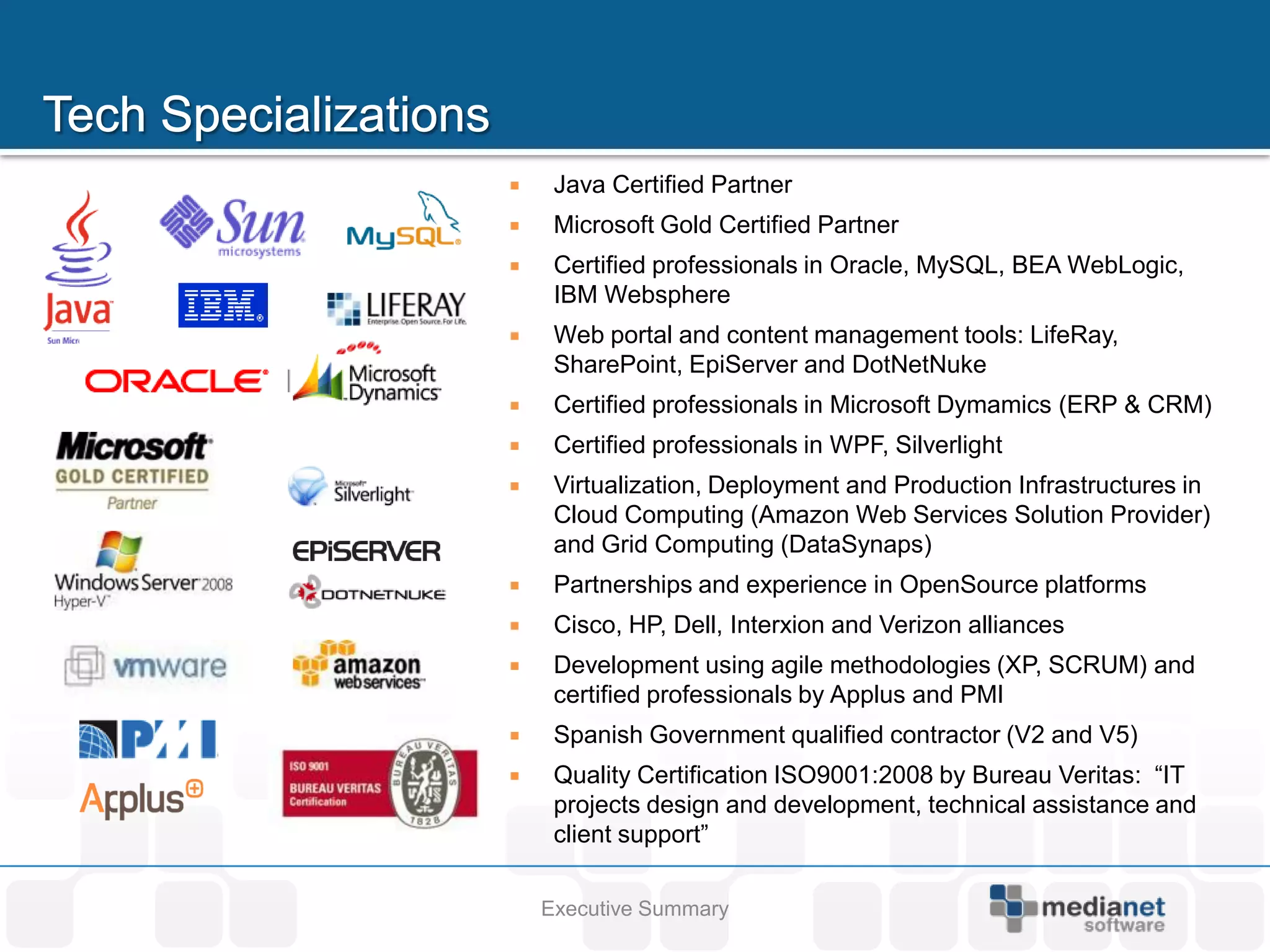     Java Certified Partner
    Microsoft Gold Certified Partner
    Certified professionals in Oracle, MySQL, BEA WebLogic,
     IBM Websphere
    Web portal and content management tools: LifeRay,
     SharePoint, EpiServer and DotNetNuke
    Certified professionals in Microsoft Dymamics (ERP & CRM)
    Certified professionals in WPF, Silverlight
    Virtualization, Deployment and Production Infrastructures in
     Cloud Computing (Amazon Web Services Solution Provider)
     and Grid Computing (DataSynaps)
    Partnerships and experience in OpenSource platforms
    Cisco, HP, Dell, Interxion and Verizon alliances
    Development using agile methodologies (XP, SCRUM) and
     certified professionals by Applus and PMI
    Spanish Government qualified contractor (V2 and V5)
    Quality Certification ISO9001:2008 by Bureau Veritas: “IT
     projects design and development, technical assistance and
     client support”

    Executive Summary
 