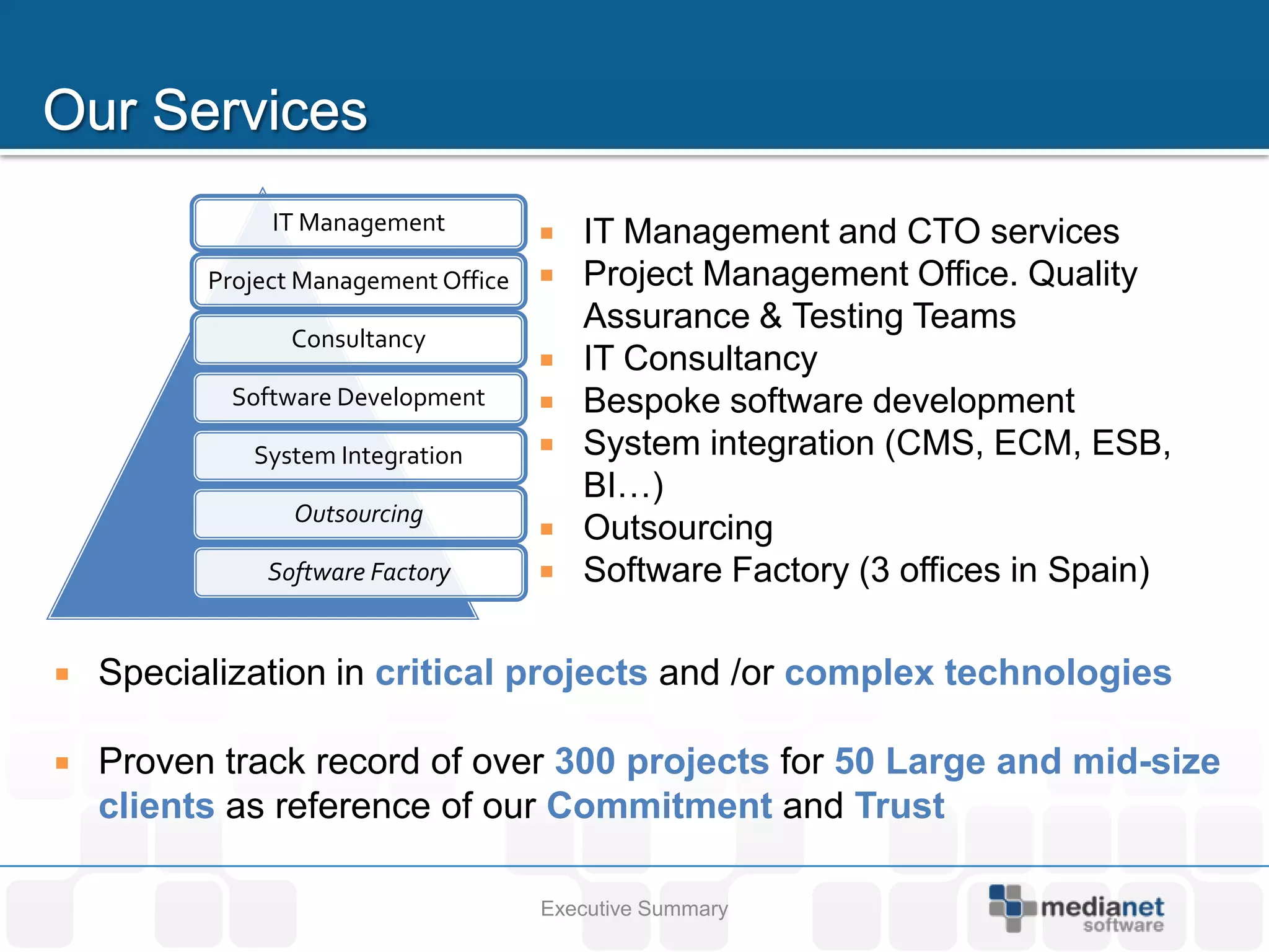 IT Management             IT Management and CTO services
          Project Management Office      Project Management Office. Quality
                                          Assurance & Testing Teams
                Consultancy
                                         IT Consultancy
           Software Development          Bespoke software development
             System Integration          System integration (CMS, ECM, ESB,
                                          BI…)
                 Outsourcing
                                         Outsourcing
              Software Factory           Software Factory (3 offices in Spain)

   Specialization in critical projects and /or complex technologies

   Proven track record of over 300 projects for 50 Large and mid-size
    clients as reference of our Commitment and Trust

                                      Executive Summary
 