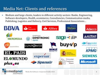    Medium and large clients, leaders in different activity sectors: Banks, Engineering,
    Software developers, Health, ecommerce, Consultancies, Communication media,
    Publishing, Logistics and Delivery, Civil Services, Professional Associations…




                       Media Net Software. Corporate Profile 2010                          3
 
