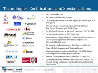     Java Certified Partner
                             Microsoft Gold Certified Partner
                             Certified professionals in Oracle, MySQL, BEA WebLogic, IBM
                              Websphere
                             Web portal and content management tools: LifeRay,
                              SharePoint, EpiServer and DotNetNuke
                             Certified professionals in Microsoft Dymamics (ERP & CRM)
                             Certified professionals in WPF, Silverlight
                             Virtualization, Deployment and Production Infrastructures in
                              Cloud Computing (Amazon Web Services) and Grid
                              Computing (DataSynaps)
                             Partnerships and experience in OpenSource platforms
                             Cisco, HP, Dell, Interxion and Verizon alliances
                             Development using agile methodologies (XP, SCRUM) and
                              certified professionals by Applus and PMI
                             Spanish Government qualified contractor (V2 and V5)
                             Quality Certification ISO9001:2008 by Bureau Veritas: “IT
                              projects design and development, technical assistance and
                              client support”

Media Net Software. Corporate Profile 2010                                                4
 