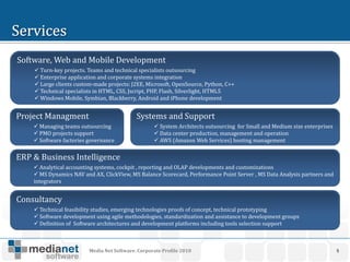 Software, Web and Mobile Development
     Turn-key projects. Teams and technical specialists outsourcing
     Enterprise application and corporate systems integration
     Large clients custom-made projects: J2EE, Microsoft, OpenSource, Python, C++
     Technical specialists in HTML, CSS, Jscript, PHP, Flash, Silverlight, HTML5
     Windows Mobile, Symbian, Blackberry, Android and iPhone development


Project Managment                           Systems and Support
     Managing teams outsourcing                    System Architects outsourcing for Small and Medium size enterprises
     PMO projects support                          Data center production, management and operation
     Software factories governance                 AWS (Amazon Web Services) hosting management


ERP & Business Intelligence
     Analytical accounting systems, cockpit , reporting and OLAP developments and customizations
     MS Dynamics NAV and AX, ClickView, MS Balance Scorecard, Performance Point Server , MS Data Analysis partners and
    integrators


Consultancy
     Technical feasibility studies, emerging technologies proofs of concept, technical prototyping
     Software development using agile methodologies, standardization and assistance to development groups
     Definition of Software architectures and development platforms including tools selection support



                         Media Net Software. Corporate Profile 2010                                                        5
 