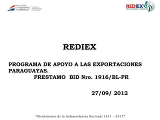 REDIEX

PROGRAMA DE APOYO A LAS EXPORTACIONES
PARAGUAYAS.
      PRESTAMO BID Nro. 1916/BL-PR


                                         27/09/ 2012



       “Bicentenario de la Independencia Nacional 1811 – 2011”
 