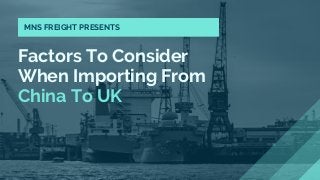 Factors To Consider
When Importing From
China To UK
MNS FREIGHT PRESENTS
 